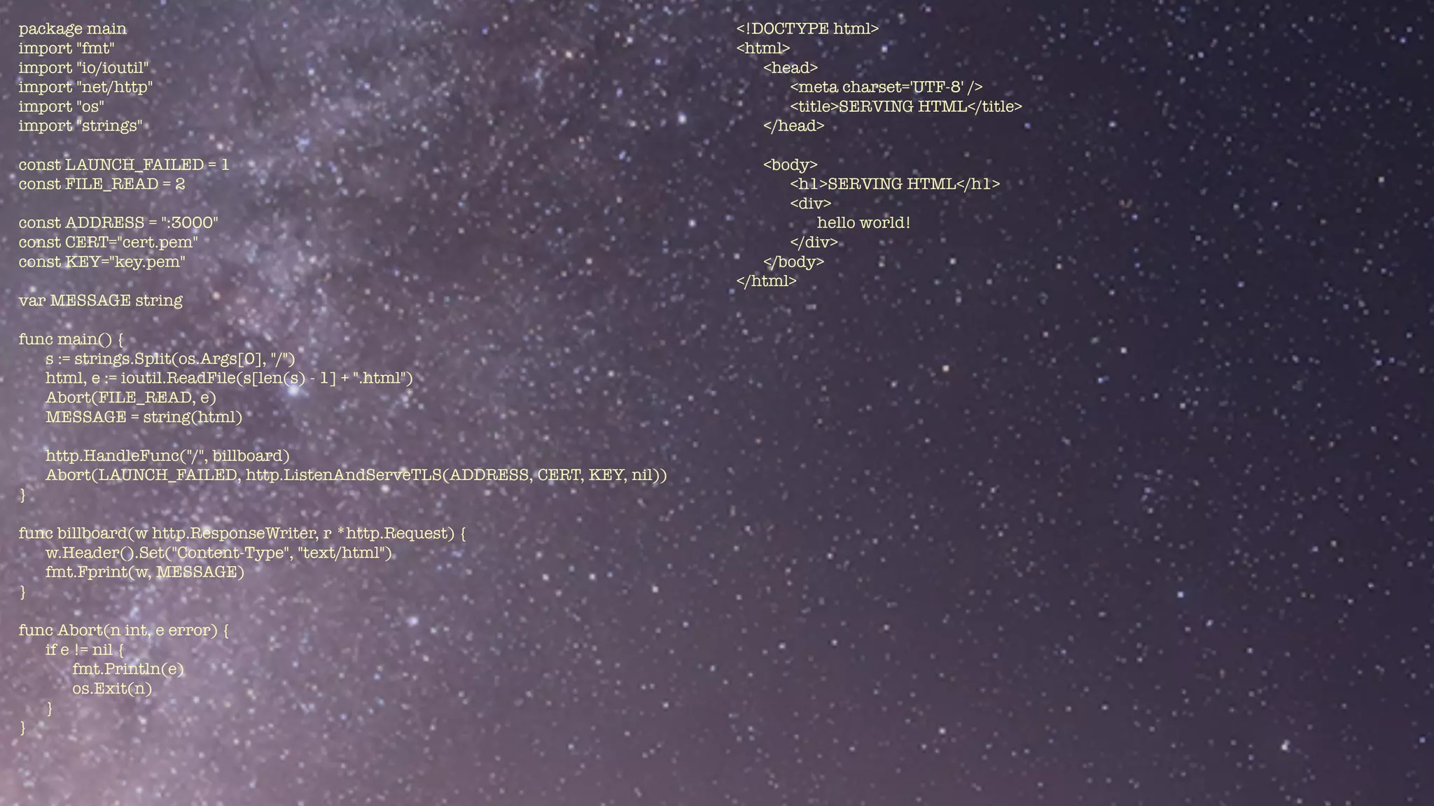 package main


import "fmt"


import "io/ioutil"


import "net/http"


import "os"


import "strings"


const LAUNCH_FAILED = 1


const FILE_READ = 2


const ADDRESS = ":3000"


const CERT="cert.pem"


const KEY="key.pem"


var MESSAGE string


func main() {


s := strings.Split(os.Args[0], "/")


html, e := ioutil.ReadFile(s[len(s) - 1] + ".html")


Abort(FILE_READ, e)


MESSAGE = string(html)


http.HandleFunc("/", billboard)


Abort(LAUNCH_FAILED, http.ListenAndServeTLS(ADDRESS, CERT, KEY, nil))


}


func billboard(w http.ResponseWriter, r *http.Request) {


w.Header().Set("Content-Type", "text/html")


fmt.Fprint(w, MESSAGE)


}


func Abort(n int, e error) {


if e != nil {


fmt.Println(e)


os.Exit(n)


}	


}


<!DOCTYPE html>


<html>


<head>


<meta charset='UTF-8' />


<title>SERVING HTML</title>


</head>


<body>


<h1>SERVING HTML</h1>


<div>


hello world!


</div>


</body>


</html>


 