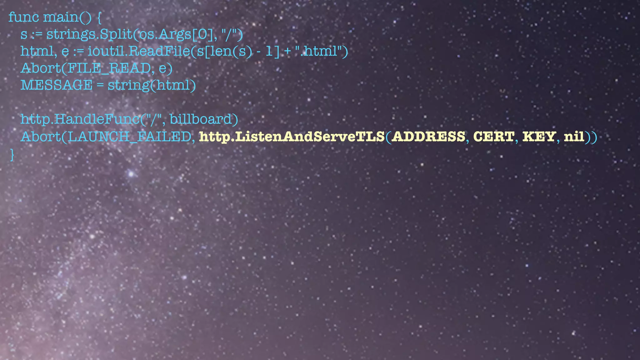 func main() {


s := strings.Split(os.Args[0], "/")


html, e := ioutil.ReadFile(s[len(s) - 1] + ".html")


Abort(FILE_READ, e)


MESSAGE = string(html)


http.HandleFunc("/", billboard)


Abort(LAUNCH_FAILED, http.ListenAndServeTLS(ADDRESS, CERT, KEY, nil))


}
 