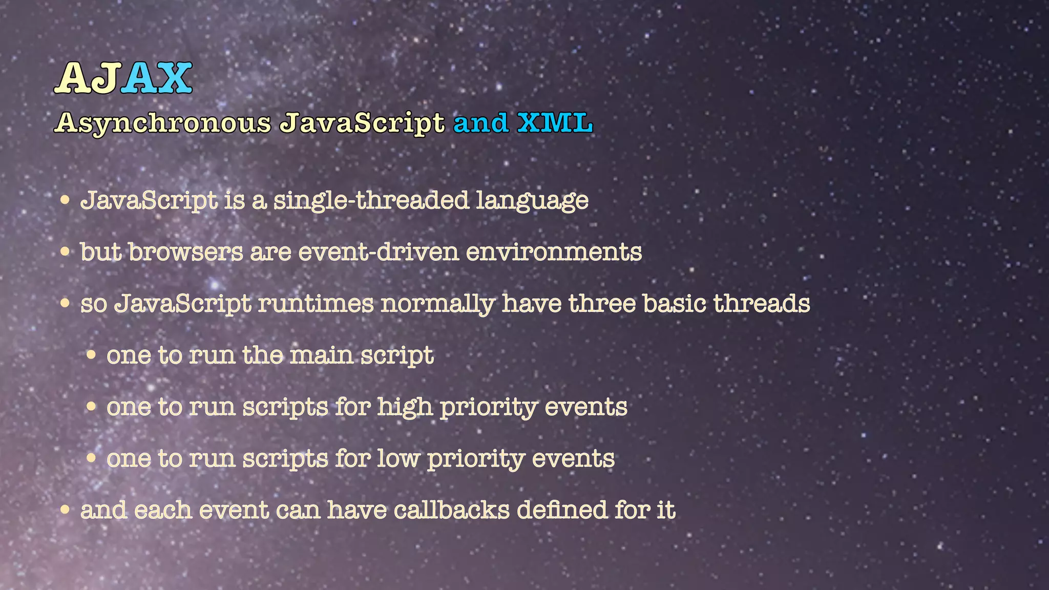 AJAX
Asynchronous JavaScript and XML
•JavaScript is a single-threaded language


•but browsers are event-driven environments


•so JavaScript runtimes normally have three basic threads


•one to run the main script


•one to run scripts for high priority events


•one to run scripts for low priority events


•and each event can have callbacks de
fi
ned for it
 