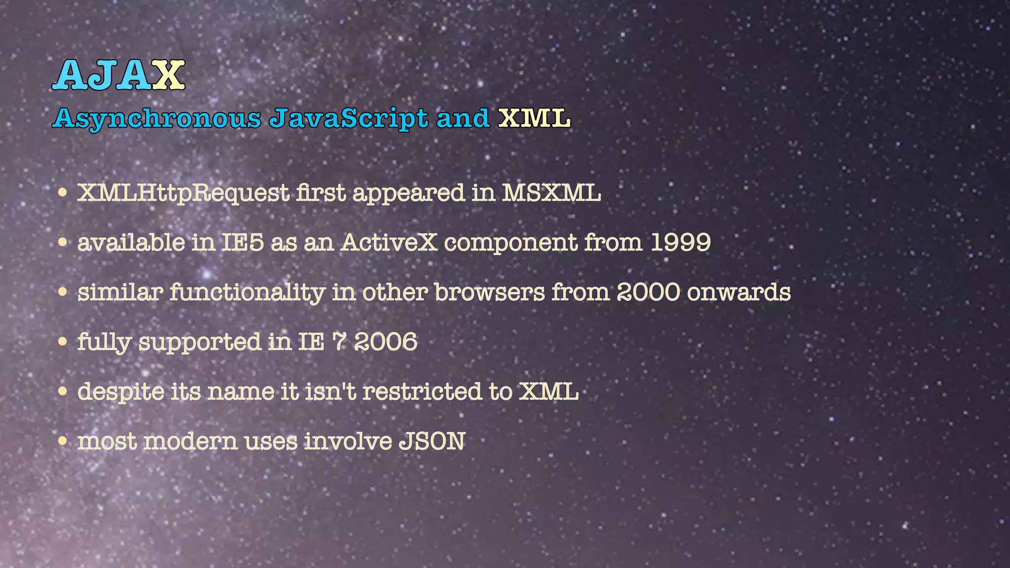 AJAX
Asynchronous JavaScript and XML
•XMLHttpRequest
fi
rst appeared in MSXML


•available in IE5 as an ActiveX component from 1999


•similar functionality in other browsers from 2000 onwards


•fully supported in IE 7 2006


•despite its name it isn't restricted to XML


•most modern uses involve JSON
 