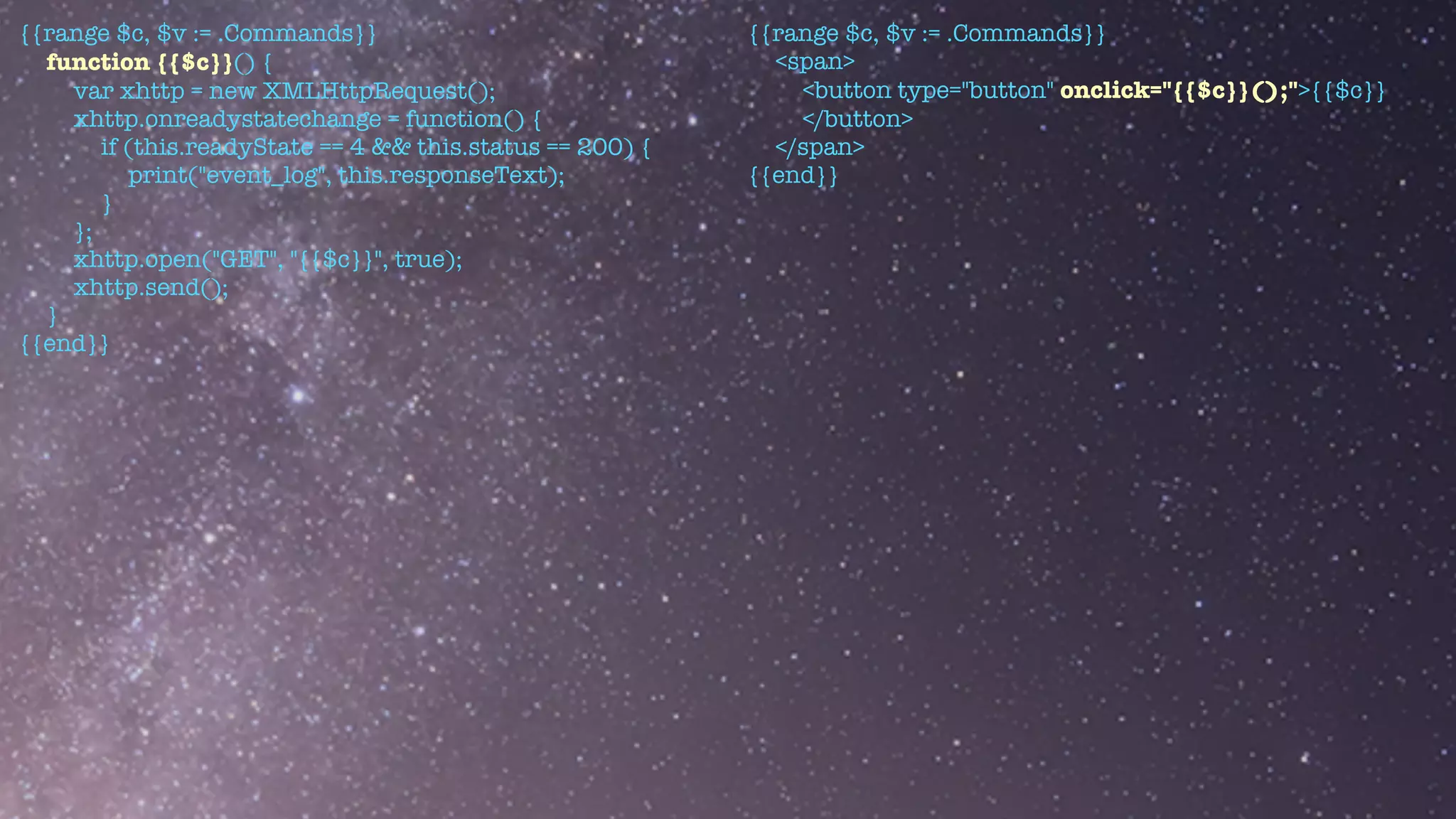 {{range $c, $v := .Commands}}


function {{$c}}() {


var xhttp = new XMLHttpRequest();


xhttp.onreadystatechange = function() {


if (this.readyState == 4 && this.status == 200) {


print("event_log", this.responseText);


}


};


xhttp.open("GET", "{{$c}}", true);


xhttp.send();


}


{{end}}


{{range $c, $v := .Commands}}


<span>


<button type="button" onclick="{{$c}}();">{{$c}}


</button>


</span>


{{end}}
 