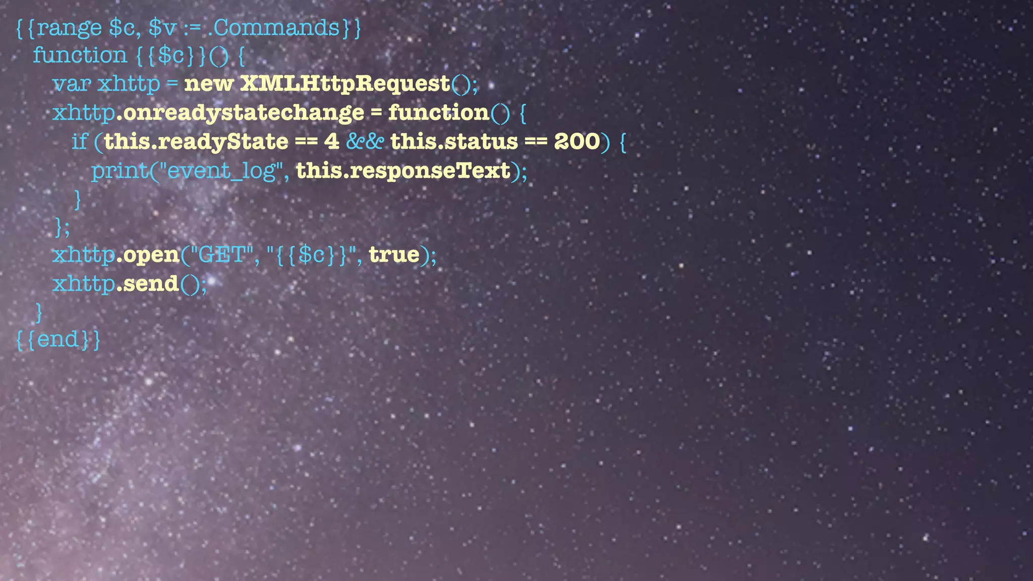 {{range $c, $v := .Commands}}


function {{$c}}() {


var xhttp = new XMLHttpRequest();


xhttp.onreadystatechange = function() {


if (this.readyState == 4 && this.status == 200) {


print("event_log", this.responseText);


}


};


xhttp.open("GET", "{{$c}}", true);


xhttp.send();


}


{{end}}


 