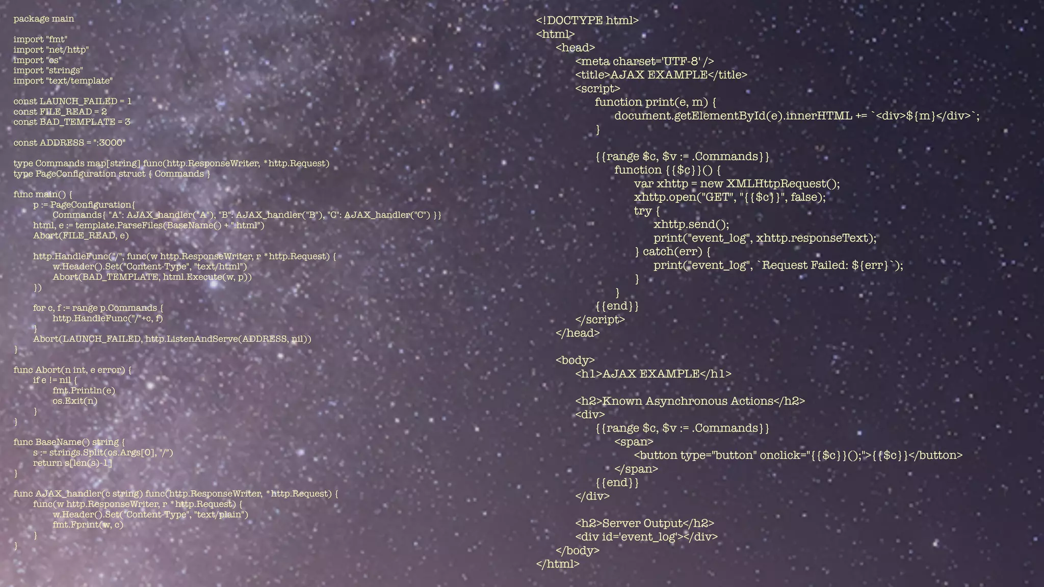 package main


import "fmt"


import "net/http"


import "os"


import "strings"


import "text/template"


const LAUNCH_FAILED = 1


const FILE_READ = 2


const BAD_TEMPLATE = 3


const ADDRESS = ":3000"


type Commands map[string] func(http.ResponseWriter, *http.Request)


type PageCon
fi
guration struct { Commands }


func main() {


p := PageCon
fi
guration{


Commands{ "A": AJAX_handler("A"), "B": AJAX_handler("B"), "C": AJAX_handler("C") }}


html, e := template.ParseFiles(BaseName() + ".html")


Abort(FILE_READ, e)


http.HandleFunc("/", func(w http.ResponseWriter, r *http.Request) {


w.Header().Set("Content-Type", "text/html")


Abort(BAD_TEMPLATE, html.Execute(w, p))


})


for c, f := range p.Commands {


http.HandleFunc("/"+c, f)


}


Abort(LAUNCH_FAILED, http.ListenAndServe(ADDRESS, nil))


}


func Abort(n int, e error) {


if e != nil {


fmt.Println(e)


os.Exit(n)


}


}


func BaseName() string {


s := strings.Split(os.Args[0], "/")


return s[len(s)-1]


}


func AJAX_handler(c string) func(http.ResponseWriter, *http.Request) {


func(w http.ResponseWriter, r *http.Request) {


w.Header().Set("Content-Type", "text/plain")


fmt.Fprint(w, c)


}


}
<!DOCTYPE html>


<html>


<head>


<meta charset='UTF-8' />


<title>AJAX EXAMPLE</title>


<script>


function print(e, m) {


document.getElementById(e).innerHTML += `<div>${m}</div>`;


}


{{range $c, $v := .Commands}}


function {{$c}}() {


var xhttp = new XMLHttpRequest();


xhttp.open("GET", "{{$c}}", false);


try {


xhttp.send();


print("event_log", xhttp.responseText);


} catch(err) {


print("event_log", `Request Failed: ${err}`);


}


}


{{end}}


</script>


</head>


<body>


<h1>AJAX EXAMPLE</h1>


<h2>Known Asynchronous Actions</h2>


<div>


{{range $c, $v := .Commands}}


<span>


<button type="button" onclick="{{$c}}();">{{$c}}</button>


</span>


{{end}}


</div>


<h2>Server Output</h2>


<div id='event_log'></div>


</body>


</html>
 