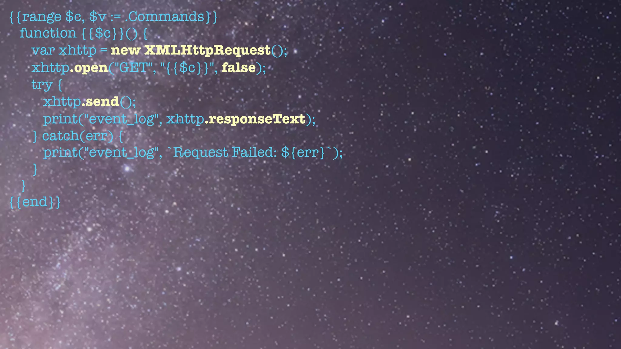 {{range $c, $v := .Commands}}


function {{$c}}() {


var xhttp = new XMLHttpRequest();


xhttp.open("GET", "{{$c}}", false);


try {


xhttp.send();


print("event_log", xhttp.responseText);


} catch(err) {


print("event_log", `Request Failed: ${err}`);


}


}


{{end}}


 