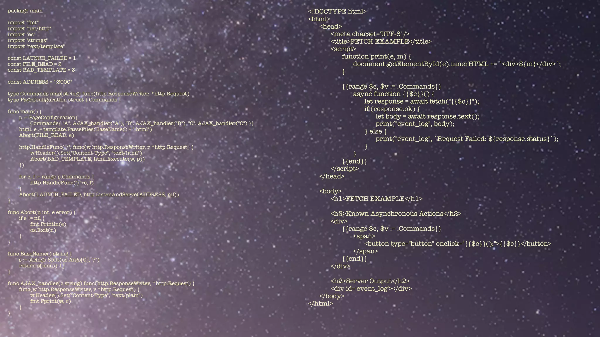 package main


import "fmt"


import "net/http"


import "os"


import "strings"


import "text/template"


const LAUNCH_FAILED = 1


const FILE_READ = 2


const BAD_TEMPLATE = 3


const ADDRESS = ":3000"


type Commands map[string] func(http.ResponseWriter, *http.Request)


type PageCon
fi
guration struct { Commands }


func main() {


p := PageCon
fi
guration{


Commands{ "A": AJAX_handler("A"), "B": AJAX_handler("B"), "C": AJAX_handler("C") }}


html, e := template.ParseFiles(BaseName() + ".html")


Abort(FILE_READ, e)


http.HandleFunc("/", func(w http.ResponseWriter, r *http.Request) {


w.Header().Set("Content-Type", "text/html")


Abort(BAD_TEMPLATE, html.Execute(w, p))


})


for c, f := range p.Commands {


http.HandleFunc("/"+c, f)


}


Abort(LAUNCH_FAILED, http.ListenAndServe(ADDRESS, nil))


}


func Abort(n int, e error) {


if e != nil {


fmt.Println(e)


os.Exit(n)


}


}


func BaseName() string {


s := strings.Split(os.Args[0], "/")


return s[len(s)-1]


}


func AJAX_handler(c string) func(http.ResponseWriter, *http.Request) {


func(w http.ResponseWriter, r *http.Request) {


w.Header().Set("Content-Type", "text/plain")


fmt.Fprint(w, c)


}


}
<!DOCTYPE html>


<html>


<head>


<meta charset='UTF-8' />


<title>FETCH EXAMPLE</title>


<script>


function print(e, m) {


document.getElementById(e).innerHTML += `<div>${m}</div>`;


}


{{range $c, $v := .Commands}}


async function {{$c}}() {


let response = await fetch("{{$c}}");


if (response.ok) {


let body = await response.text();


print("event_log", body);


} else {


print("event_log", `Request Failed: ${response.status}`);


}


}


{{end}}


</script>


</head>


<body>


<h1>FETCH EXAMPLE</h1>


<h2>Known Asynchronous Actions</h2>


<div>


{{range $c, $v := .Commands}}


<span>


<button type="button" onclick="{{$c}}();">{{$c}}</button>


</span>


{{end}}


</div>


<h2>Server Output</h2>


<div id='event_log'></div>


</body>


</html>


 