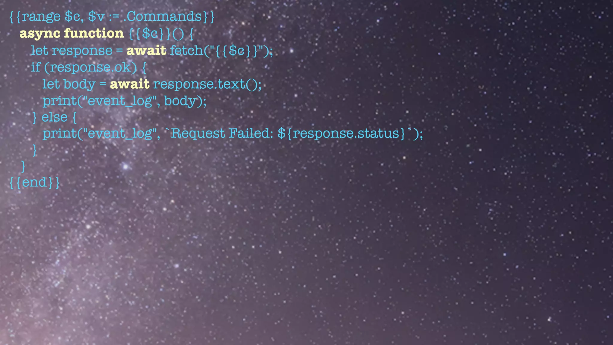 {{range $c, $v := .Commands}}


async function {{$c}}() {


let response = await fetch("{{$c}}");


if (response.ok) {


let body = await response.text();


print("event_log", body);


} else {


print("event_log", `Request Failed: ${response.status}`);


}


}


{{end}}
 