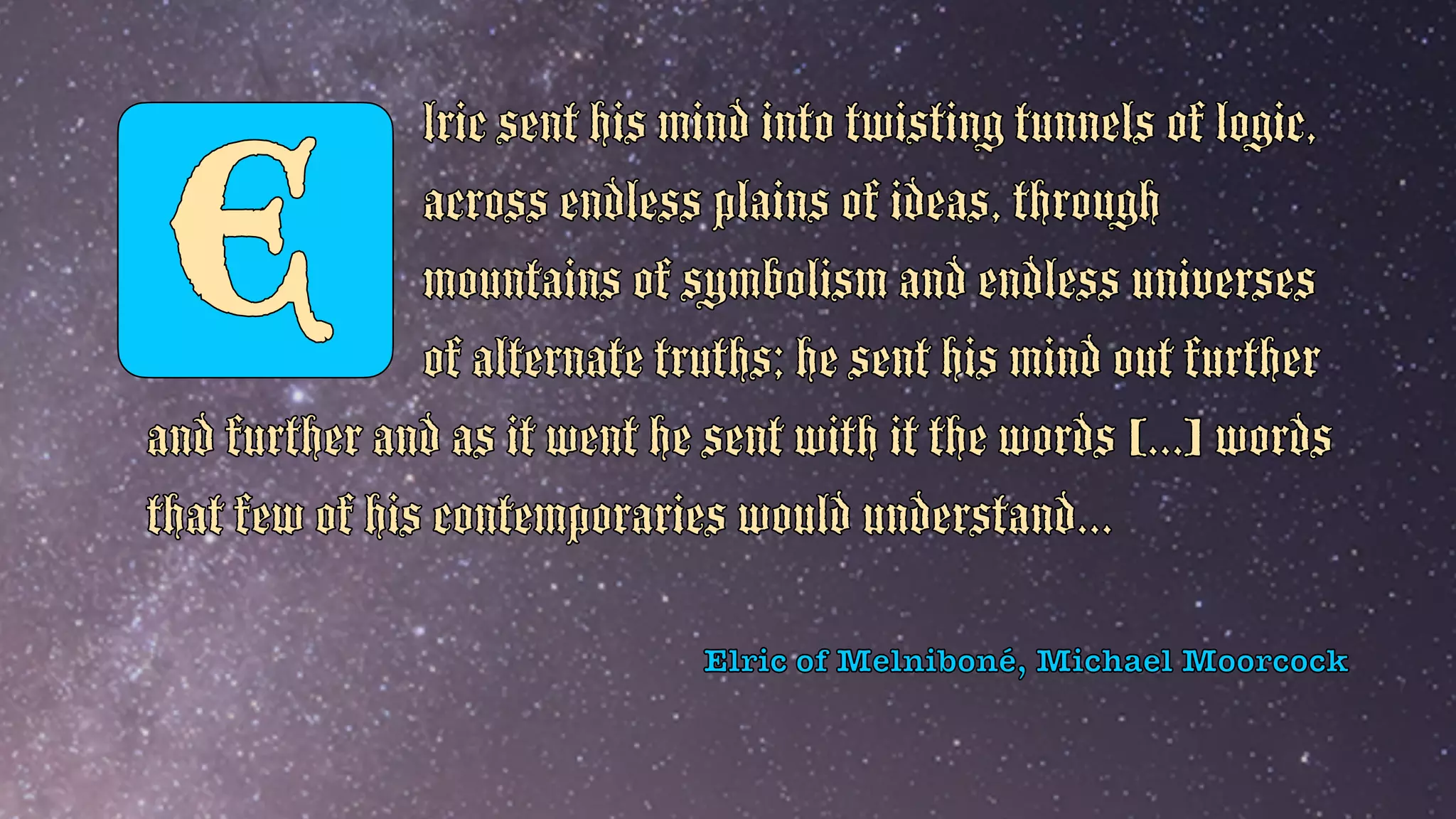 Elric of Melniboné, Michael Moorcock
E
lric sent his mind into twisting tunnels of logic,
across endless plains of ideas, through
mountains of symbolism and endless universes
of alternate truths; he sent his mind out further
and further and as it went he sent with it the words [...] words
that few of his contemporaries would understand...
 