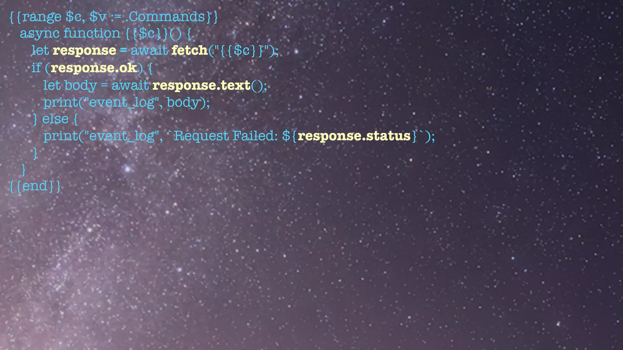 {{range $c, $v := .Commands}}


async function {{$c}}() {


let response = await fetch("{{$c}}");


if (response.ok) {


let body = await response.text();


print("event_log", body);


} else {


print("event_log", `Request Failed: ${response.status}`);


}


}


{{end}}
 