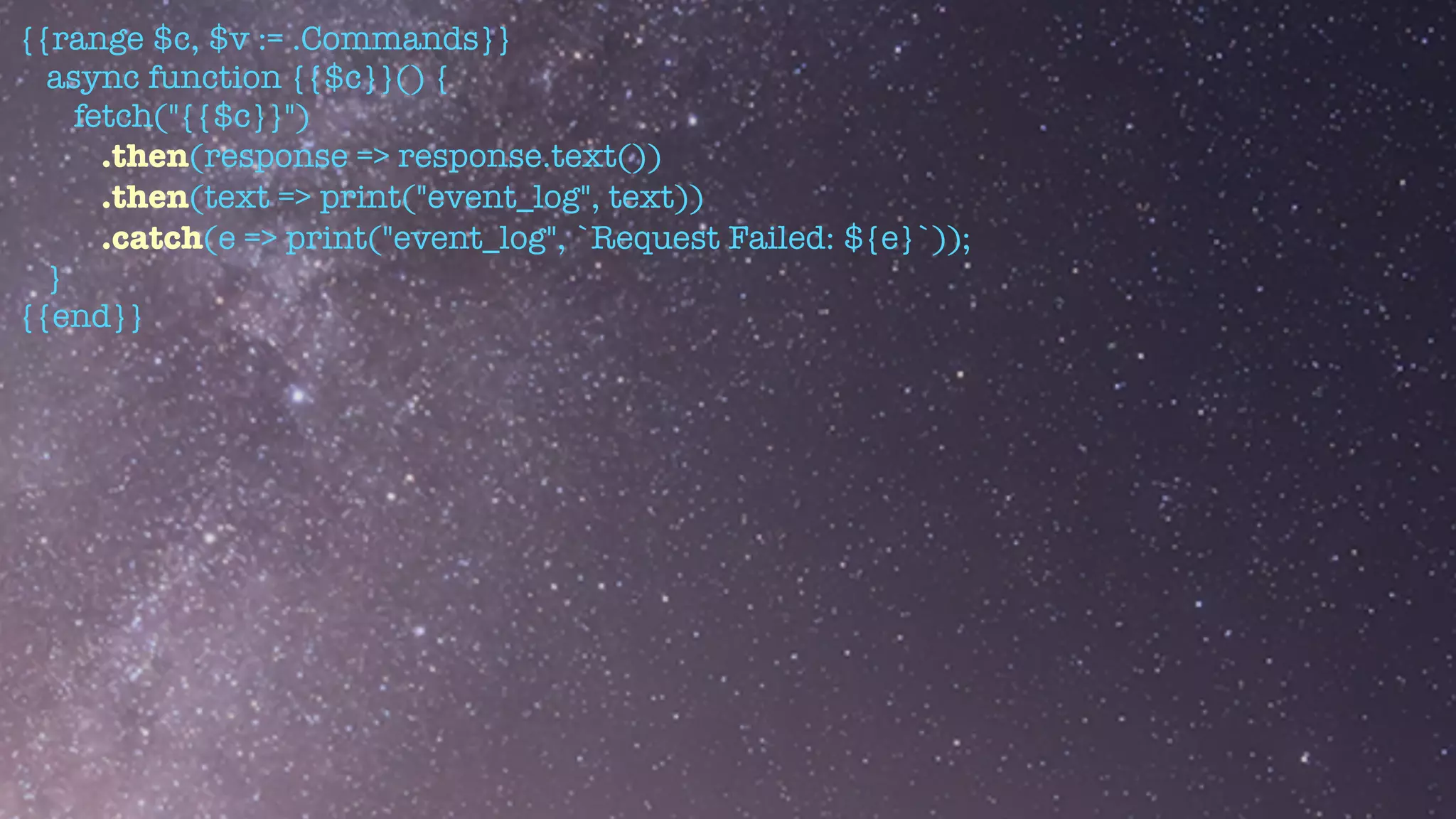 {{range $c, $v := .Commands}}


async function {{$c}}() {


fetch("{{$c}}")


.then(response => response.text())


.then(text => print("event_log", text))


.catch(e => print("event_log", `Request Failed: ${e}`));


}


{{end}}
 