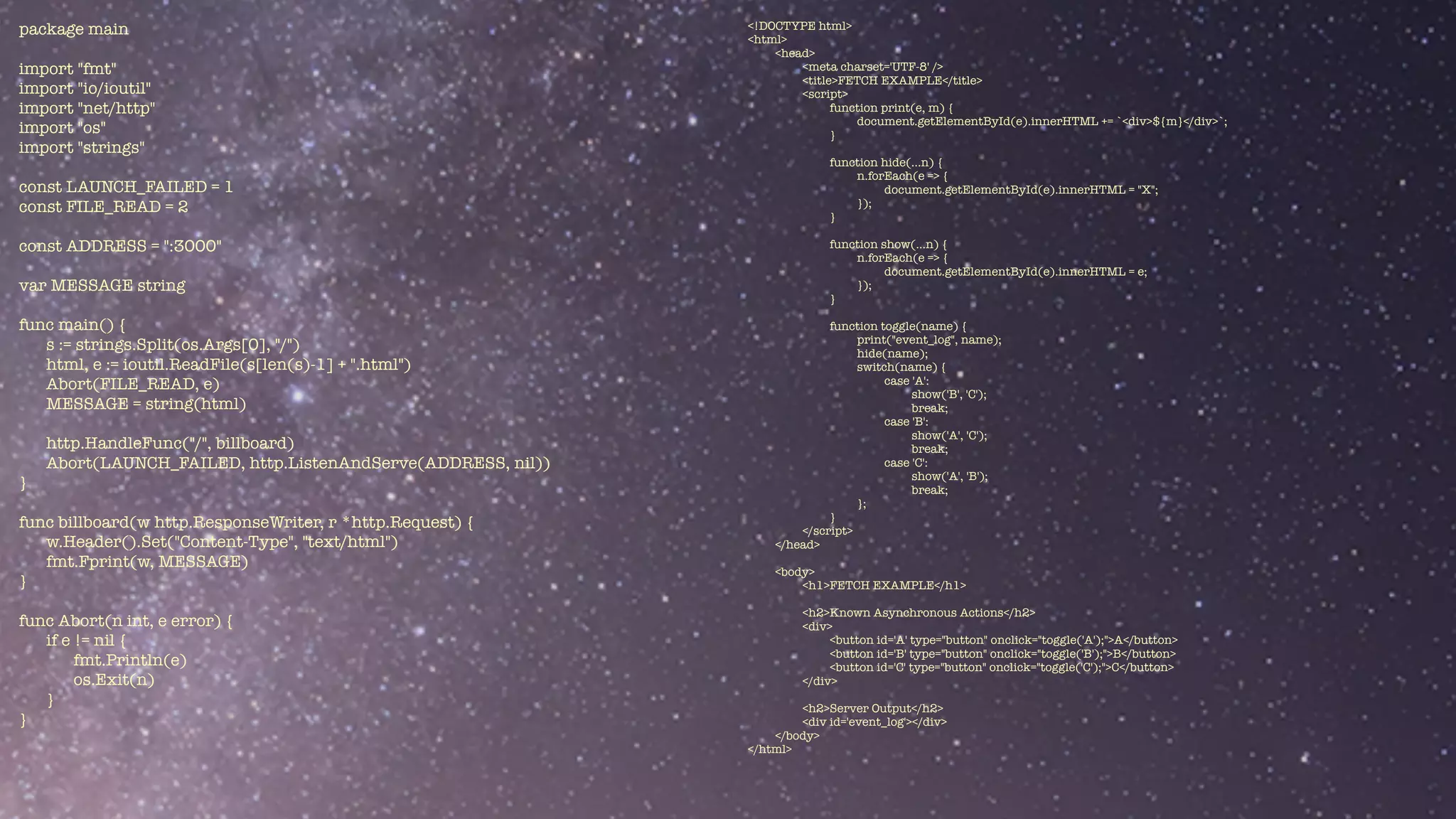 package main


import "fmt"


import "io/ioutil"


import "net/http"


import "os"


import "strings"


const LAUNCH_FAILED = 1


const FILE_READ = 2


const ADDRESS = ":3000"


var MESSAGE string


func main() {


s := strings.Split(os.Args[0], "/")


html, e := ioutil.ReadFile(s[len(s)-1] + ".html")


Abort(FILE_READ, e)


MESSAGE = string(html)


http.HandleFunc("/", billboard)


Abort(LAUNCH_FAILED, http.ListenAndServe(ADDRESS, nil))


}


func billboard(w http.ResponseWriter, r *http.Request) {


w.Header().Set("Content-Type", "text/html")


fmt.Fprint(w, MESSAGE)


}


func Abort(n int, e error) {


if e != nil {


fmt.Println(e)


os.Exit(n)


}


}
<!DOCTYPE html>


<html>


<head>


<meta charset='UTF-8' />


<title>FETCH EXAMPLE</title>


<script>


function print(e, m) {


document.getElementById(e).innerHTML += `<div>${m}</div>`;


}


function hide(...n) {


n.forEach(e => {


document.getElementById(e).innerHTML = "X";


});


}


function show(...n) {


n.forEach(e => {


document.getElementById(e).innerHTML = e;


});


}


function toggle(name) {


print("event_log", name);


hide(name);


switch(name) {


case 'A':


show('B', 'C');


break;


case 'B':


show('A', 'C');


break;


case 'C':


show('A', 'B');


break;


};


}


</script>


</head>


<body>


<h1>FETCH EXAMPLE</h1>


<h2>Known Asynchronous Actions</h2>


<div>


<button id='A' type="button" onclick="toggle('A');">A</button>


<button id='B' type="button" onclick="toggle('B');">B</button>


<button id='C' type="button" onclick="toggle('C');">C</button>


</div>


<h2>Server Output</h2>


<div id='event_log'></div>


</body>


</html>


 