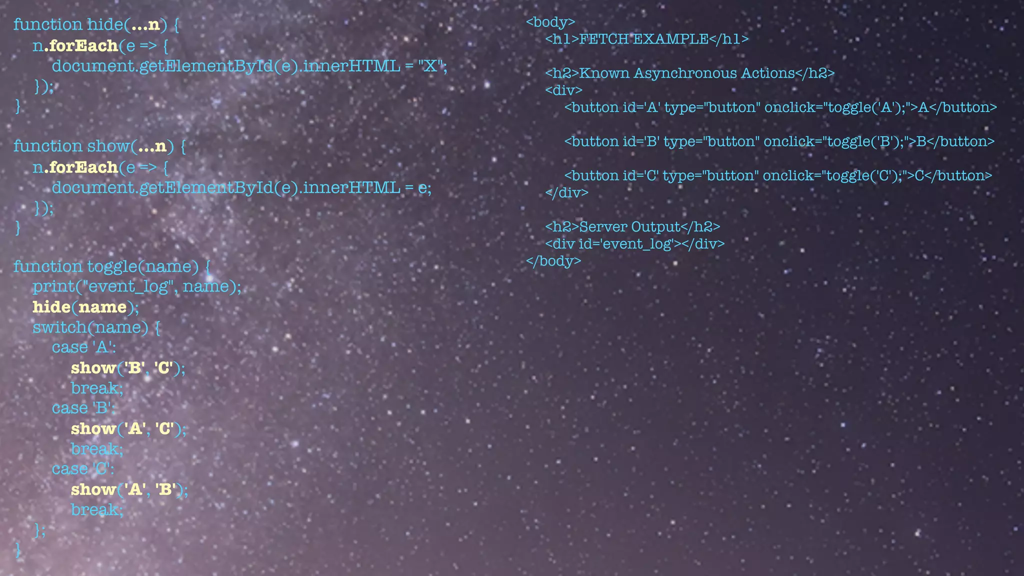function hide(...n) {


n.forEach(e => {


document.getElementById(e).innerHTML = "X";


});


}


function show(...n) {


n.forEach(e => {


document.getElementById(e).innerHTML = e;


});


}


function toggle(name) {


print("event_log", name);


hide(name);


switch(name) {


case 'A':


show('B', 'C');


break;


case 'B':


show('A', 'C');


break;


case 'C':


show('A', 'B');


break;


};


}
<body>


<h1>FETCH EXAMPLE</h1>


<h2>Known Asynchronous Actions</h2>


<div>


<button id='A' type="button" onclick="toggle('A');">A</button>


<button id='B' type="button" onclick="toggle('B');">B</button>


<button id='C' type="button" onclick="toggle('C');">C</button>


</div>


<h2>Server Output</h2>


<div id='event_log'></div>


</body>
 