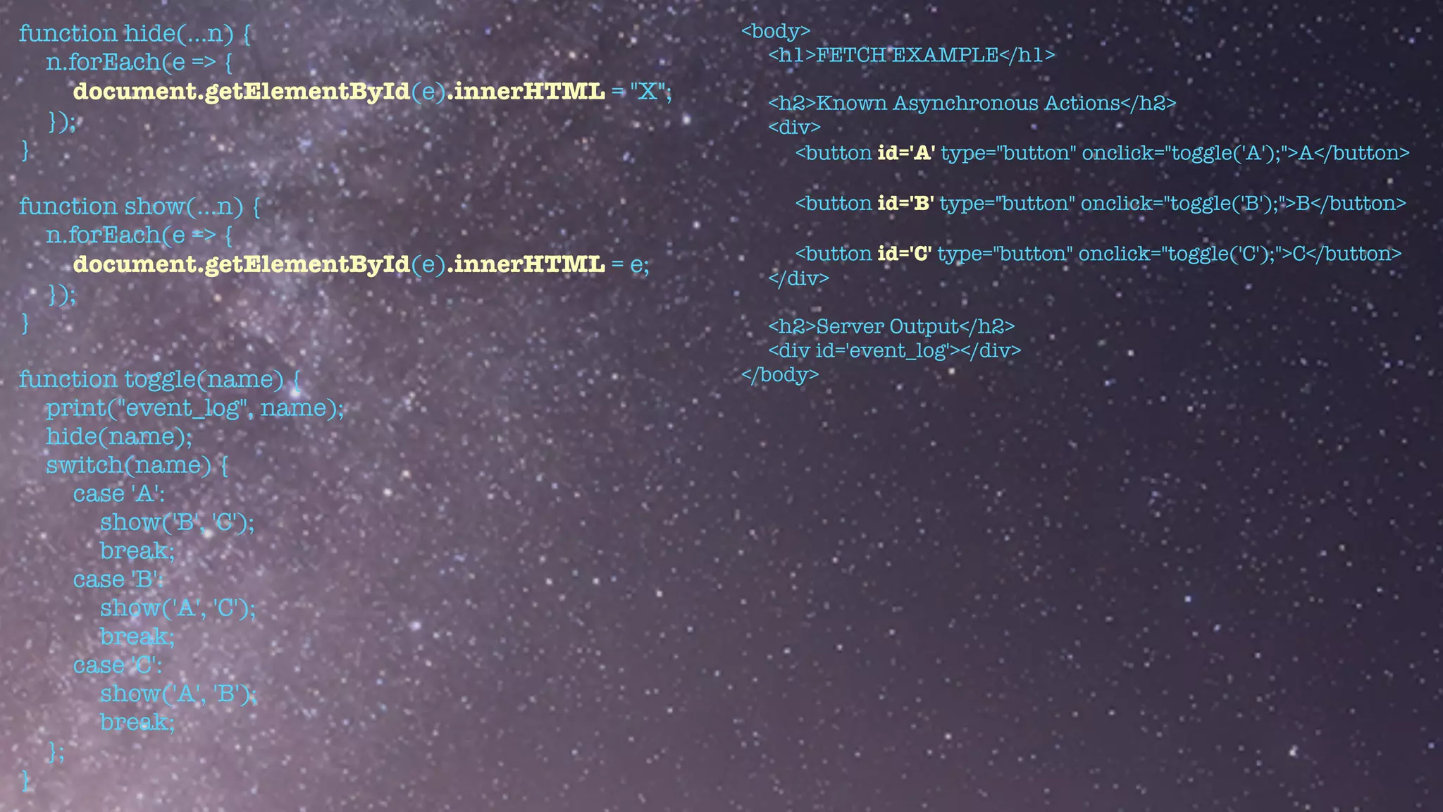 function hide(...n) {


n.forEach(e => {


document.getElementById(e).innerHTML = "X";


});


}


function show(...n) {


n.forEach(e => {


document.getElementById(e).innerHTML = e;


});


}


function toggle(name) {


print("event_log", name);


hide(name);


switch(name) {


case 'A':


show('B', 'C');


break;


case 'B':


show('A', 'C');


break;


case 'C':


show('A', 'B');


break;


};


}
<body>


<h1>FETCH EXAMPLE</h1>


<h2>Known Asynchronous Actions</h2>


<div>


<button id='A' type="button" onclick="toggle('A');">A</button>


<button id='B' type="button" onclick="toggle('B');">B</button>


<button id='C' type="button" onclick="toggle('C');">C</button>


</div>


<h2>Server Output</h2>


<div id='event_log'></div>


</body>
 