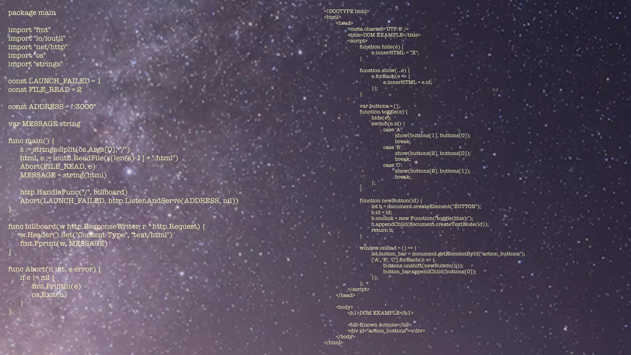 package main


import "fmt"


import "io/ioutil"


import "net/http"


import "os"


import "strings"


const LAUNCH_FAILED = 1


const FILE_READ = 2


const ADDRESS = ":3000"


var MESSAGE string


func main() {


s := strings.Split(os.Args[0], "/")


html, e := ioutil.ReadFile(s[len(s)-1] + ".html")


Abort(FILE_READ, e)


MESSAGE = string(html)


http.HandleFunc("/", billboard)


Abort(LAUNCH_FAILED, http.ListenAndServe(ADDRESS, nil))


}


func billboard(w http.ResponseWriter, r *http.Request) {


w.Header().Set("Content-Type", "text/html")


fmt.Fprint(w, MESSAGE)


}


func Abort(n int, e error) {


if e != nil {


fmt.Println(e)


os.Exit(n)


}


}
<!DOCTYPE html>


<html>


<head>


<meta charset='UTF-8' />


<title>DOM EXAMPLE</title>


<script>


function hide(e) {


e.innerHTML = "X";


}


function show(...e) {


e.forEach(e => {


e.innerHTML = e.id;


});


}


var buttons = [];


function toggle(e) {


hide(e);


switch(e.id) {


case 'A':


show(buttons[1], buttons[0]);


break;


case 'B':


show(buttons[2], buttons[0]);


break;


case 'C':


show(buttons[2], buttons[1]);


break;


};


}


function newButton(id) {


let b = document.createElement("BUTTON");


b.id = id;


b.onclick = new Function("toggle(this);");


b.appendChild(document.createTextNode(id));


return b;


}


window.onload = () => {


let button_bar = document.getElementById("action_buttons");


['A', 'B', 'C'].forEach(n => {


buttons.unshift(newButton(n));


button_bar.appendChild(buttons[0]);


});


};


</script>


</head>


<body>


<h1>DOM EXAMPLE</h1>


<h2>Known Actions</h2>


<div id="action_buttons"></div>


</body>


</html>
 