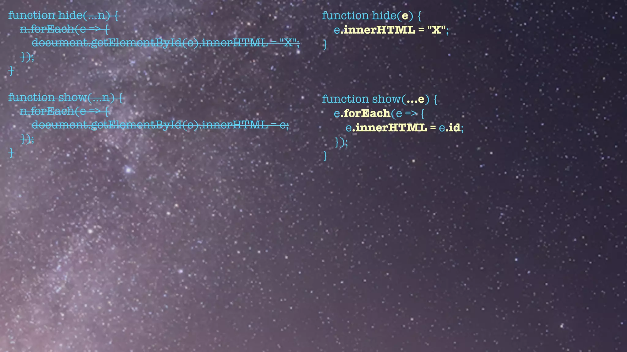 function hide(...n) {


n.forEach(e => {


document.getElementById(e).innerHTML = "X";


});


}


function show(...n) {


n.forEach(e => {


document.getElementById(e).innerHTML = e;


});


}
function hide(e) {


e.innerHTML = "X";


}


function show(...e) {


e.forEach(e => {


e.innerHTML = e.id;


});


}
 