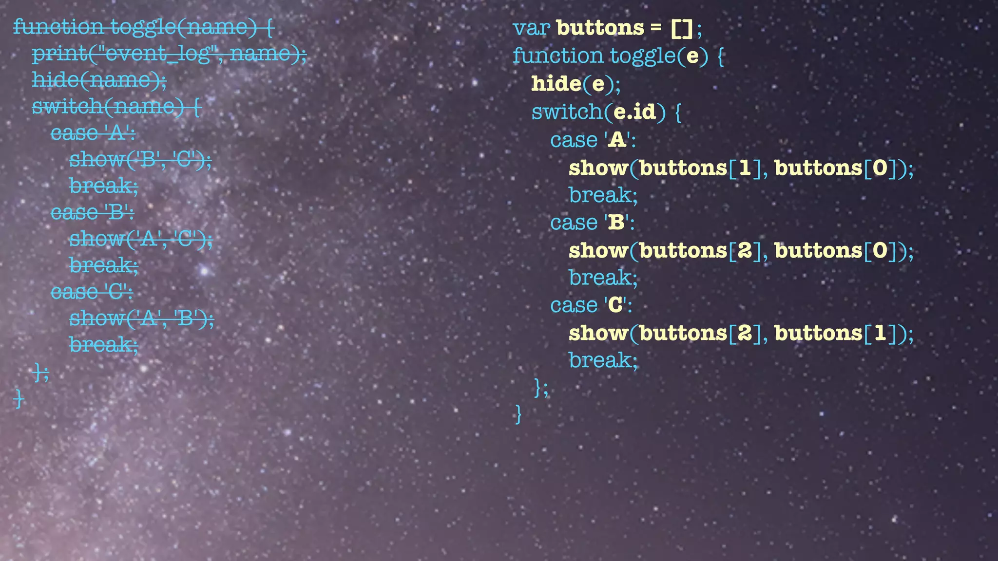 function toggle(name) {


print("event_log", name);


hide(name);


switch(name) {


case 'A':


show('B', 'C');


break;


case 'B':


show('A', 'C');


break;


case 'C':


show('A', 'B');


break;


};


}
var buttons = [];


function toggle(e) {


hide(e);


switch(e.id) {


case 'A':


show(buttons[1], buttons[0]);


break;


case 'B':


show(buttons[2], buttons[0]);


break;


case 'C':


show(buttons[2], buttons[1]);


break;


};


}
 