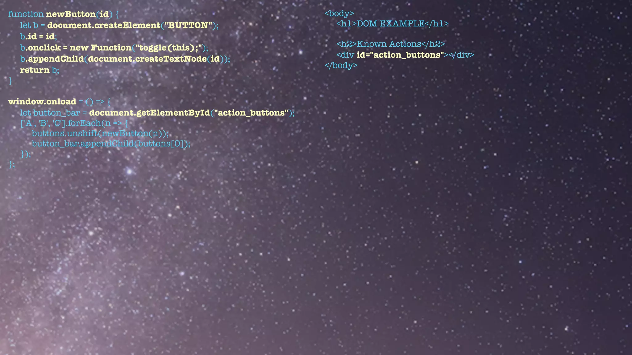 function newButton(id) {


let b = document.createElement("BUTTON");


b.id = id;


b.onclick = new Function("toggle(this);");


b.appendChild(document.createTextNode(id));


return b;


}


window.onload = () => {


let button_bar = document.getElementById("action_buttons");


['A', 'B', 'C'].forEach(n => {


buttons.unshift(newButton(n));


button_bar.appendChild(buttons[0]);


});


};
<body>


<h1>DOM EXAMPLE</h1>


<h2>Known Actions</h2>


<div id="action_buttons"></div>


</body>
 