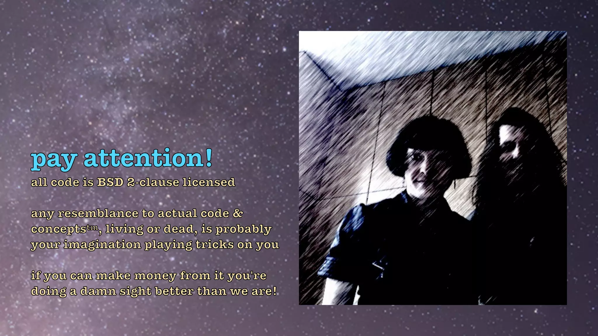 pay attention!
all code is BSD 2-clause licensed


any resemblance to actual code &
conceptstm, living or dead, is probably
your imagination playing tricks on you


if you can make money from it you're
doing a damn sight better than we are!
 