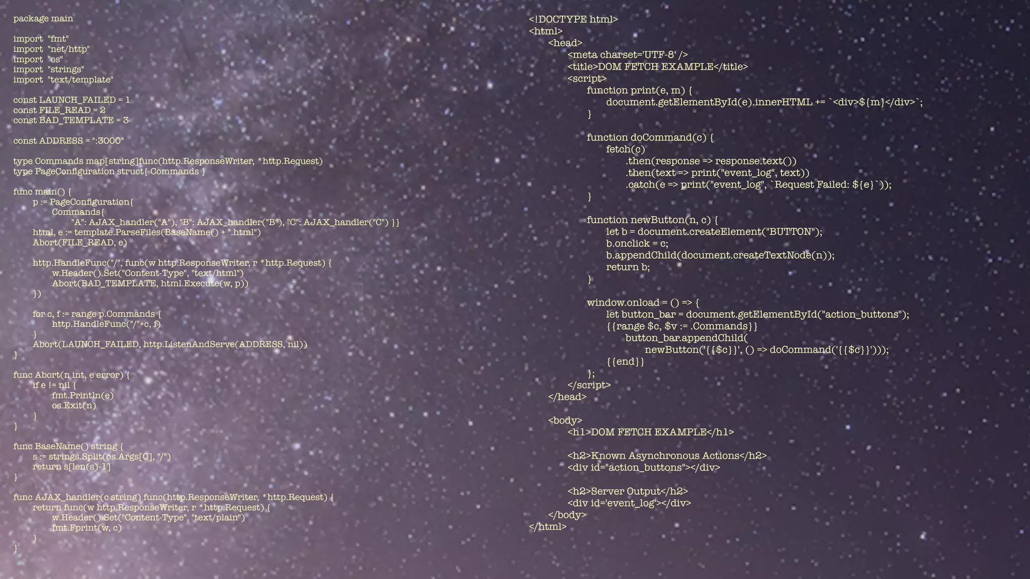 package main


import "fmt"


import "net/http"


import "os"


import "strings"


import "text/template"


const LAUNCH_FAILED = 1


const FILE_READ = 2


const BAD_TEMPLATE = 3


const ADDRESS = ":3000"


type Commands map[string]func(http.ResponseWriter, *http.Request)


type PageCon
fi
guration struct{ Commands }


func main() {


p := PageCon
fi
guration{


Commands{


"A": AJAX_handler("A"), "B": AJAX_handler("B"), "C": AJAX_handler("C") }}


html, e := template.ParseFiles(BaseName() + ".html")


Abort(FILE_READ, e)


http.HandleFunc("/", func(w http.ResponseWriter, r *http.Request) {


w.Header().Set("Content-Type", "text/html")


Abort(BAD_TEMPLATE, html.Execute(w, p))


})


for c, f := range p.Commands {


http.HandleFunc("/"+c, f)


}


Abort(LAUNCH_FAILED, http.ListenAndServe(ADDRESS, nil))


}


func Abort(n int, e error) {


if e != nil {


fmt.Println(e)


os.Exit(n)


}


}


func BaseName() string {


s := strings.Split(os.Args[0], "/")


return s[len(s)-1]


}


func AJAX_handler(c string) func(http.ResponseWriter, *http.Request) {


return func(w http.ResponseWriter, r *http.Request) {


w.Header().Set("Content-Type", "text/plain")


fmt.Fprint(w, c)


}


}
<!DOCTYPE html>


<html>


<head>


<meta charset='UTF-8' />


<title>DOM FETCH EXAMPLE</title>


<script>


function print(e, m) {


document.getElementById(e).innerHTML += `<div>${m}</div>`;


}


function doCommand(c) {


fetch(c)


.then(response => response.text())


.then(text => print("event_log", text))


.catch(e => print("event_log", `Request Failed: ${e}`));


}


function newButton(n, c) {


let b = document.createElement("BUTTON");


b.onclick = c;


b.appendChild(document.createTextNode(n));


return b;


}


window.onload = () => {


let button_bar = document.getElementById("action_buttons");


{{range $c, $v := .Commands}}


button_bar.appendChild(


newButton('{{$c}}', () => doCommand('{{$c}}')));


{{end}}


};


</script>


</head>


<body>


<h1>DOM FETCH EXAMPLE</h1>


<h2>Known Asynchronous Actions</h2>


<div id="action_buttons"></div>


<h2>Server Output</h2>


<div id='event_log'></div>


</body>


</html>


 