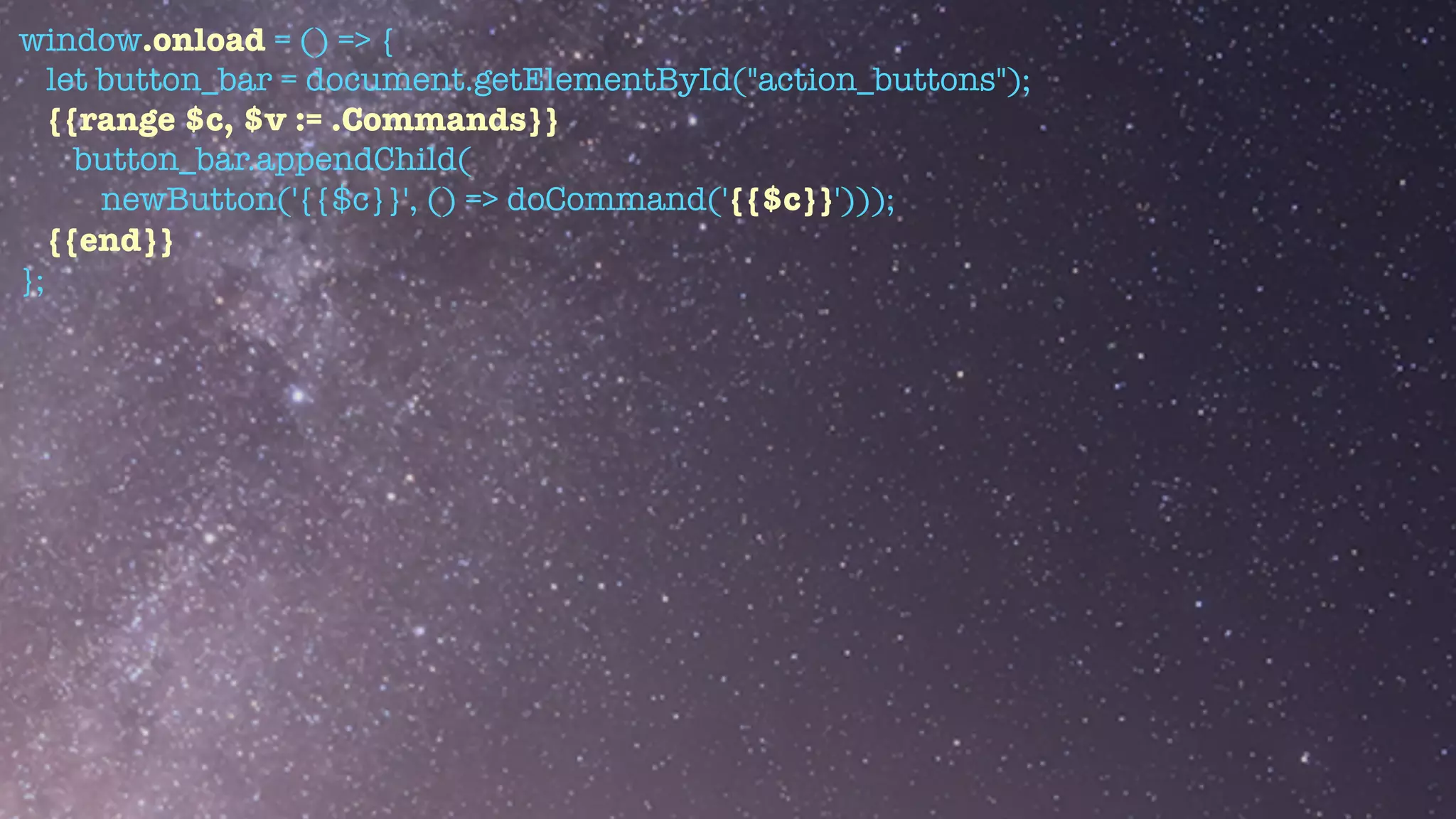 window.onload = () => {


let button_bar = document.getElementById("action_buttons");


{{range $c, $v := .Commands}}


button_bar.appendChild(


newButton('{{$c}}', () => doCommand('{{$c}}')));


{{end}}


};
 
