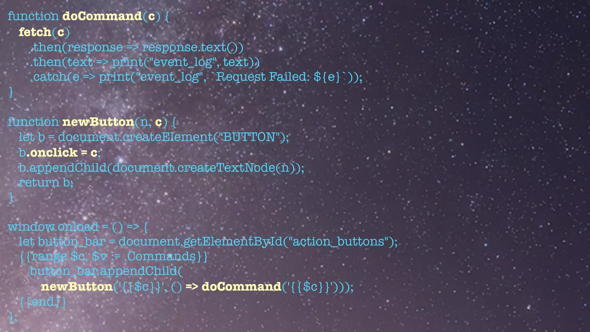 function doCommand(c) {


fetch(c)


.then(response => response.text())


.then(text => print("event_log", text))


.catch(e => print("event_log", `Request Failed: ${e}`));


}


function newButton(n, c) {


let b = document.createElement("BUTTON");


b.onclick = c;


b.appendChild(document.createTextNode(n));


return b;


}


window.onload = () => {


let button_bar = document.getElementById("action_buttons");


{{range $c, $v := .Commands}}


button_bar.appendChild(


newButton('{{$c}}', () => doCommand('{{$c}}')));


{{end}}


};
 