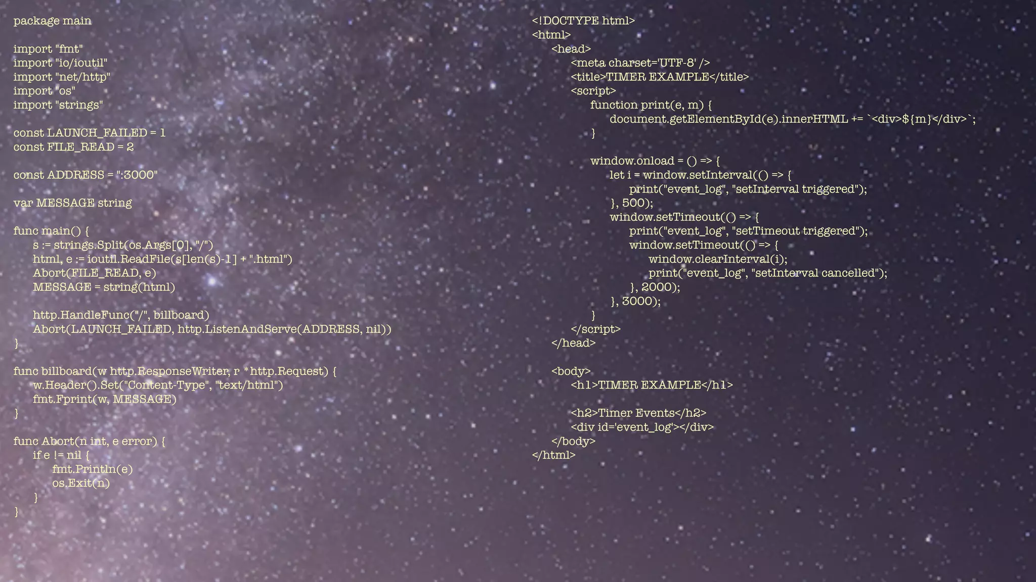 package main


import "fmt"


import "io/ioutil"


import "net/http"


import "os"


import "strings"


const LAUNCH_FAILED = 1


const FILE_READ = 2


const ADDRESS = ":3000"


var MESSAGE string


func main() {


s := strings.Split(os.Args[0], "/")


html, e := ioutil.ReadFile(s[len(s)-1] + ".html")


Abort(FILE_READ, e)


MESSAGE = string(html)


http.HandleFunc("/", billboard)


Abort(LAUNCH_FAILED, http.ListenAndServe(ADDRESS, nil))


}


func billboard(w http.ResponseWriter, r *http.Request) {


w.Header().Set("Content-Type", "text/html")


fmt.Fprint(w, MESSAGE)


}


func Abort(n int, e error) {


if e != nil {


fmt.Println(e)


os.Exit(n)


}


}
<!DOCTYPE html>


<html>


<head>


<meta charset='UTF-8' />


<title>TIMER EXAMPLE</title>


<script>


function print(e, m) {


document.getElementById(e).innerHTML += `<div>${m}</div>`;


}


window.onload = () => {


let i = window.setInterval(() => {


print("event_log", "setInterval triggered");


}, 500);


window.setTimeout(() => {


print("event_log", "setTimeout triggered");


window.setTimeout(() => {


window.clearInterval(i);


print("event_log", "setInterval cancelled");


}, 2000);


}, 3000);


}


</script>


</head>


<body>


<h1>TIMER EXAMPLE</h1>


<h2>Timer Events</h2>


<div id='event_log'></div>


</body>


</html>


 