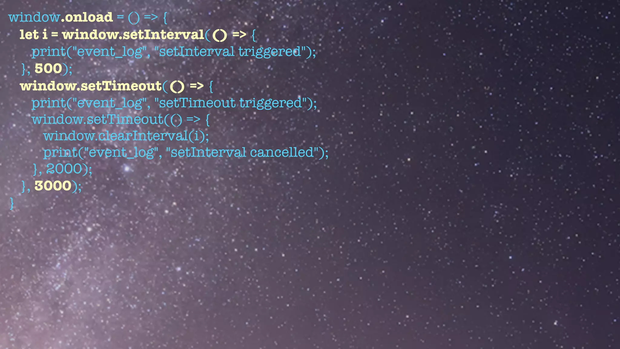 window.onload = () => {


let i = window.setInterval(() => {


print("event_log", "setInterval triggered");


}, 500);


window.setTimeout(() => {


print("event_log", "setTimeout triggered");


window.setTimeout(() => {


window.clearInterval(i);


print("event_log", "setInterval cancelled");


}, 2000);


}, 3000);


}


 