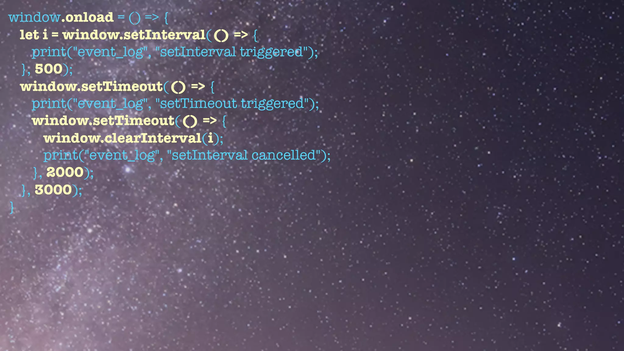 window.onload = () => {


let i = window.setInterval(() => {


print("event_log", "setInterval triggered");


}, 500);


window.setTimeout(() => {


print("event_log", "setTimeout triggered");


window.setTimeout(() => {


window.clearInterval(i);


print("event_log", "setInterval cancelled");


}, 2000);


}, 3000);


}


 