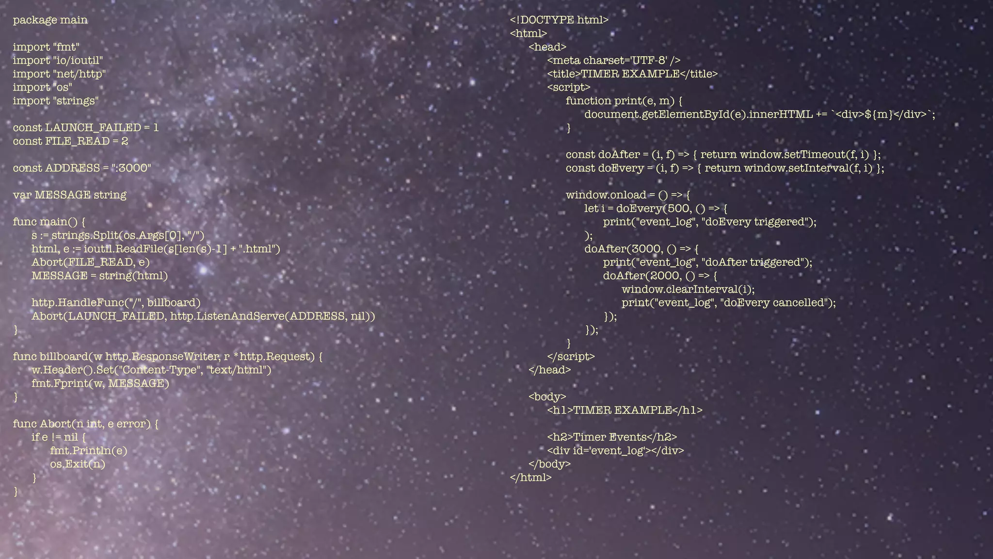 package main


import "fmt"


import "io/ioutil"


import "net/http"


import "os"


import "strings"


const LAUNCH_FAILED = 1


const FILE_READ = 2


const ADDRESS = ":3000"


var MESSAGE string


func main() {


s := strings.Split(os.Args[0], "/")


html, e := ioutil.ReadFile(s[len(s)-1] + ".html")


Abort(FILE_READ, e)


MESSAGE = string(html)


http.HandleFunc("/", billboard)


Abort(LAUNCH_FAILED, http.ListenAndServe(ADDRESS, nil))


}


func billboard(w http.ResponseWriter, r *http.Request) {


w.Header().Set("Content-Type", "text/html")


fmt.Fprint(w, MESSAGE)


}


func Abort(n int, e error) {


if e != nil {


fmt.Println(e)


os.Exit(n)


}


}
<!DOCTYPE html>


<html>


<head>


<meta charset='UTF-8' />


<title>TIMER EXAMPLE</title>


<script>


function print(e, m) {


document.getElementById(e).innerHTML += `<div>${m}</div>`;


}


const doAfter = (i, f) => { return window.setTimeout(f, i) };


const doEvery = (i, f) => { return window.setInterval(f, i) };


window.onload = () => {


let i = doEvery(500, () => {


print("event_log", "doEvery triggered");


);


doAfter(3000, () => {


print("event_log", "doAfter triggered");


doAfter(2000, () => {


window.clearInterval(i);


print("event_log", "doEvery cancelled");


});


});


}


</script>


</head>


<body>


<h1>TIMER EXAMPLE</h1>


<h2>Timer Events</h2>


<div id='event_log'></div>


</body>


</html>


 