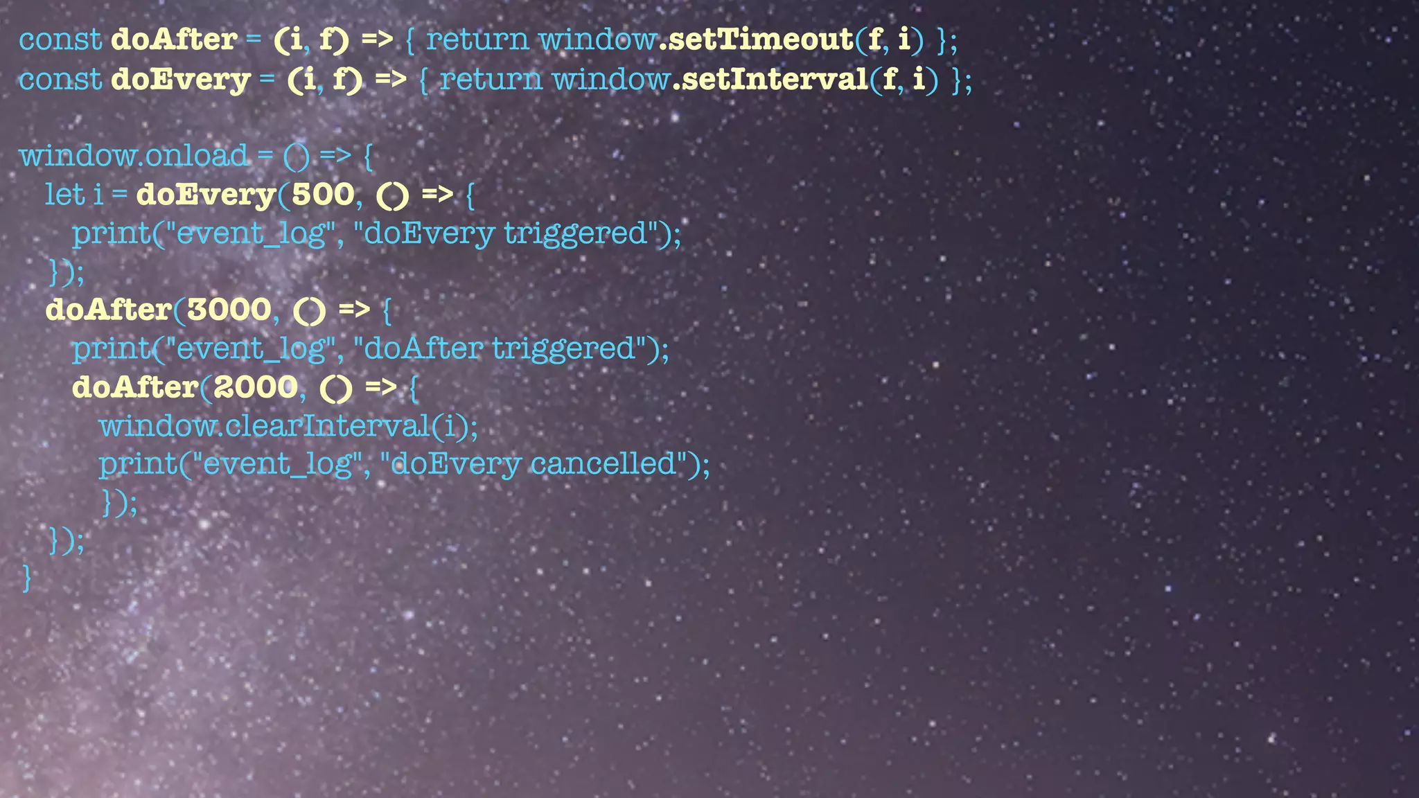 const doAfter = (i, f) => { return window.setTimeout(f, i) };


const doEvery = (i, f) => { return window.setInterval(f, i) };


window.onload = () => {


let i = doEvery(500, () => {


print("event_log", "doEvery triggered");


});


doAfter(3000, () => {


print("event_log", "doAfter triggered");


doAfter(2000, () => {


window.clearInterval(i);


print("event_log", "doEvery cancelled");


});


});


}


 