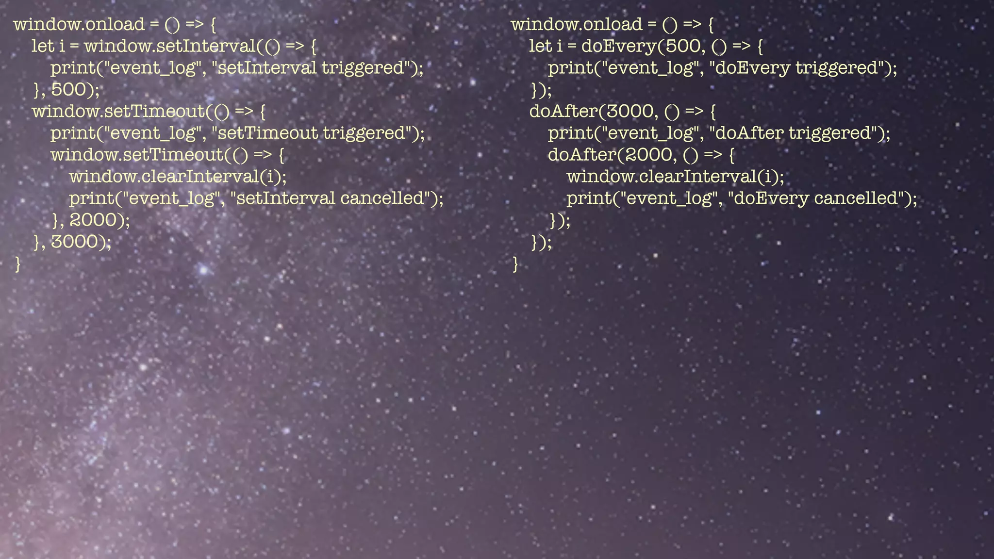 window.onload = () => {


let i = window.setInterval(() => {


print("event_log", "setInterval triggered");


}, 500);


window.setTimeout(() => {


print("event_log", "setTimeout triggered");


window.setTimeout(() => {


window.clearInterval(i);


print("event_log", "setInterval cancelled");


}, 2000);


}, 3000);


}


window.onload = () => {


let i = doEvery(500, () => {


print("event_log", "doEvery triggered");


});


doAfter(3000, () => {


print("event_log", "doAfter triggered");


doAfter(2000, () => {


window.clearInterval(i);


print("event_log", "doEvery cancelled");


});


});


}


 