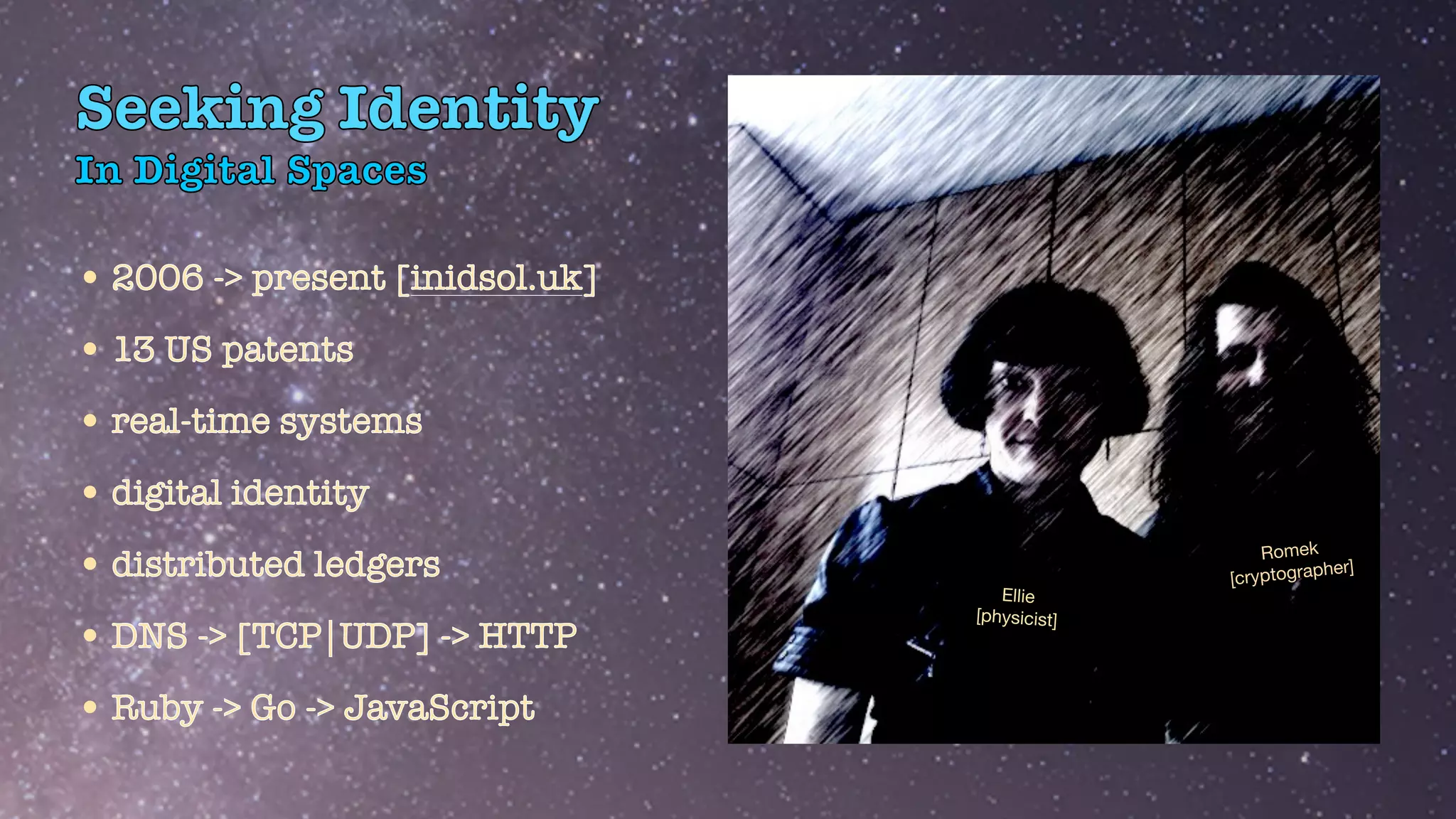 In Digital Spaces
•2006 -> present [inidsol.uk]


•13 US patents


•real-time systems


•digital identity


•distributed ledgers


•DNS -> [TCP|UDP] -> HTTP


•Ruby -> Go -> JavaScript
Seeking Identity
Ellie

[physicist]
Romek

[cryptographer]
 