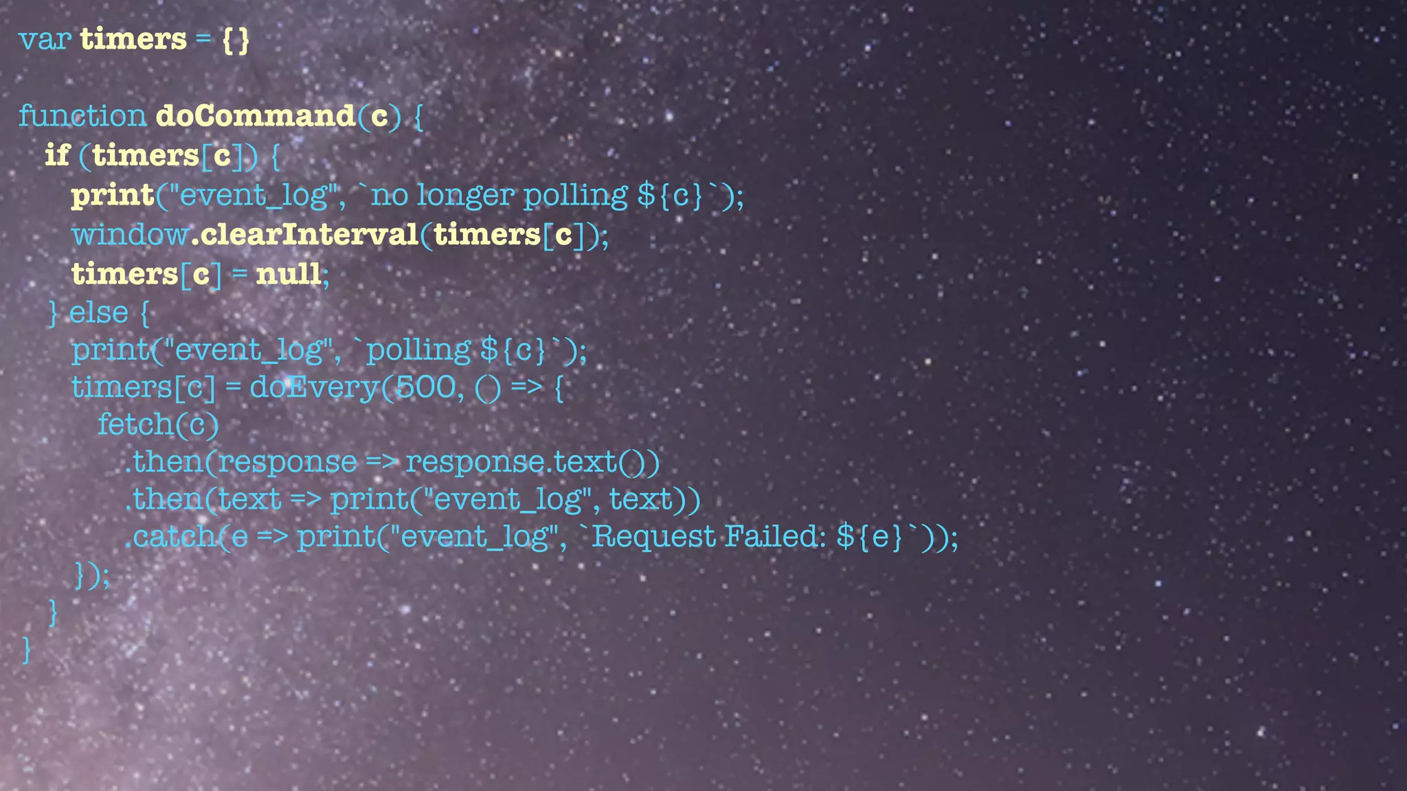 var timers = {}


function doCommand(c) {


if (timers[c]) {


print("event_log", `no longer polling ${c}`);


window.clearInterval(timers[c]);


timers[c] = null;


} else {


print("event_log", `polling ${c}`);


timers[c] = doEvery(500, () => {


fetch(c)


.then(response => response.text())


.then(text => print("event_log", text))


.catch(e => print("event_log", `Request Failed: ${e}`));


});


}


}


 