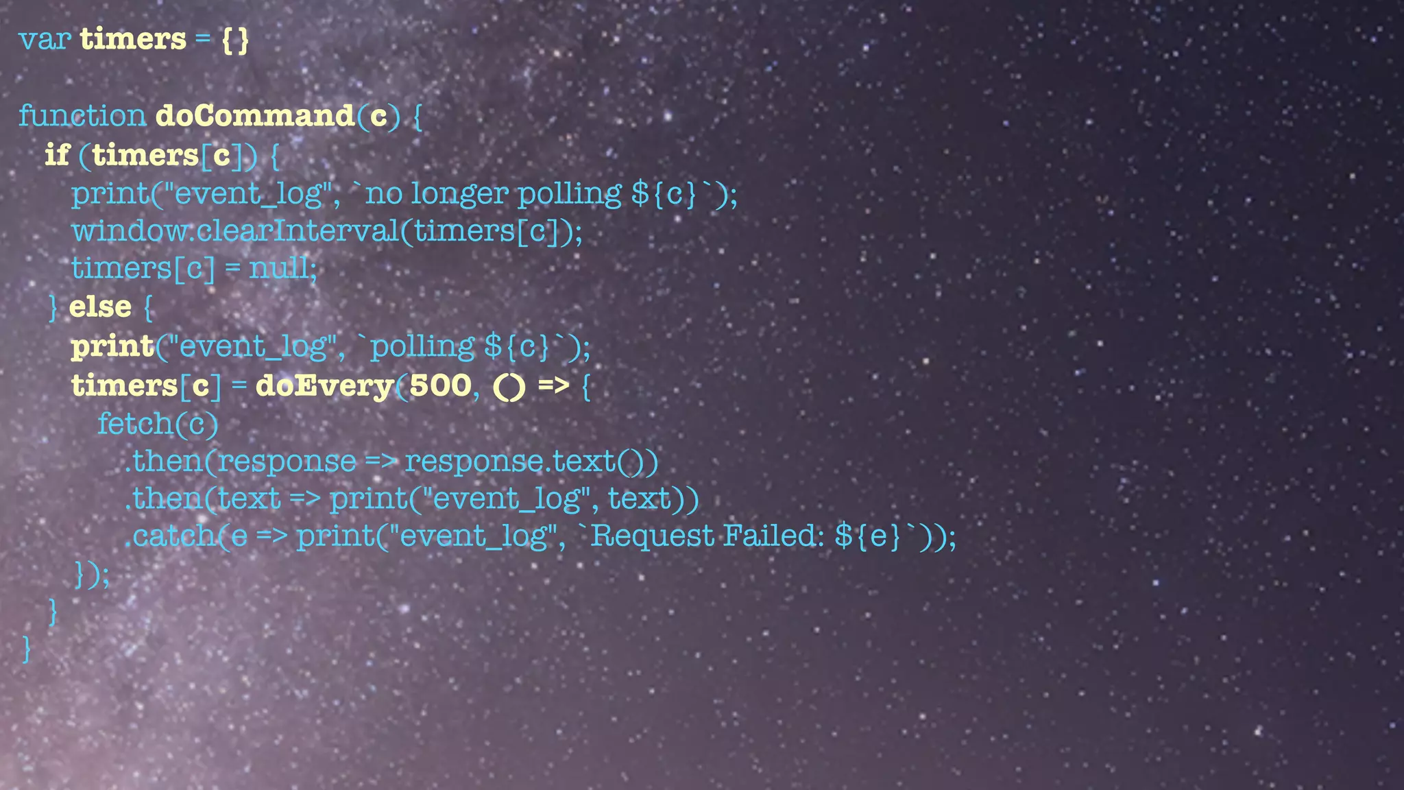 var timers = {}


function doCommand(c) {


if (timers[c]) {


print("event_log", `no longer polling ${c}`);


window.clearInterval(timers[c]);


timers[c] = null;


} else {


print("event_log", `polling ${c}`);


timers[c] = doEvery(500, () => {


fetch(c)


.then(response => response.text())


.then(text => print("event_log", text))


.catch(e => print("event_log", `Request Failed: ${e}`));


});


}


}


 