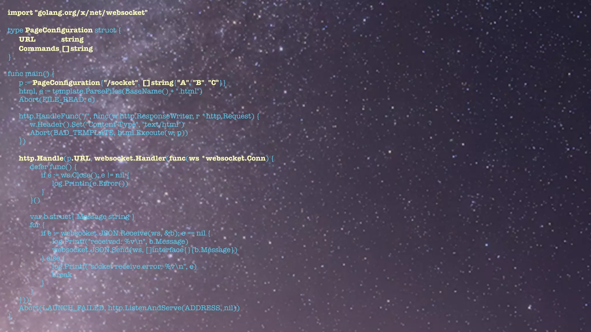 import "golang.org/x/net/websocket"


type PageCon
fi
guration struct {


URL string


Commands []string


}


func main() {


p := PageCon
fi
guration{"/socket", []string{"A", "B", "C"}}


html, e := template.ParseFiles(BaseName() + ".html")


Abort(FILE_READ, e)


http.HandleFunc("/", func(w http.ResponseWriter, r *http.Request) {


w.Header().Set("Content-Type", "text/html")


Abort(BAD_TEMPLATE, html.Execute(w, p))


})


http.Handle(p.URL, websocket.Handler(func(ws *websocket.Conn) {


defer func() {


if e := ws.Close(); e != nil {


log.Println(e.Error())


}


}()


var b struct{ Message string }


for {


if e := websocket.JSON.Receive(ws, &b); e == nil {


log.Printf("received: %vn", b.Message)


websocket.JSON.Send(ws, []interface{}{b.Message})


} else {


log.Printf("socket receive error: %vn", e)


break


}


}


}))


Abort(LAUNCH_FAILED, http.ListenAndServe(ADDRESS, nil))


}
 