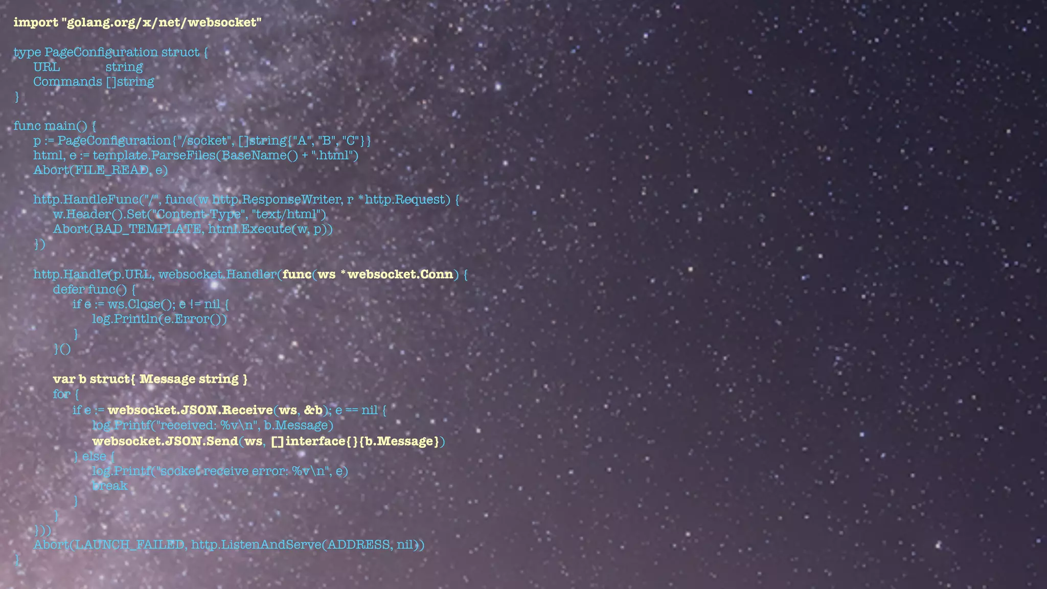 import "golang.org/x/net/websocket"


type PageCon
fi
guration struct {


URL string


Commands []string


}


func main() {


p := PageCon
fi
guration{"/socket", []string{"A", "B", "C"}}


html, e := template.ParseFiles(BaseName() + ".html")


Abort(FILE_READ, e)


http.HandleFunc("/", func(w http.ResponseWriter, r *http.Request) {


w.Header().Set("Content-Type", "text/html")


Abort(BAD_TEMPLATE, html.Execute(w, p))


})


http.Handle(p.URL, websocket.Handler(func(ws *websocket.Conn) {


defer func() {


if e := ws.Close(); e != nil {


log.Println(e.Error())


}


}()


var b struct{ Message string }


for {


if e := websocket.JSON.Receive(ws, &b); e == nil {


log.Printf("received: %vn", b.Message)


websocket.JSON.Send(ws, []interface{}{b.Message})


} else {


log.Printf("socket receive error: %vn", e)


break


}


}


}))


Abort(LAUNCH_FAILED, http.ListenAndServe(ADDRESS, nil))


}
 