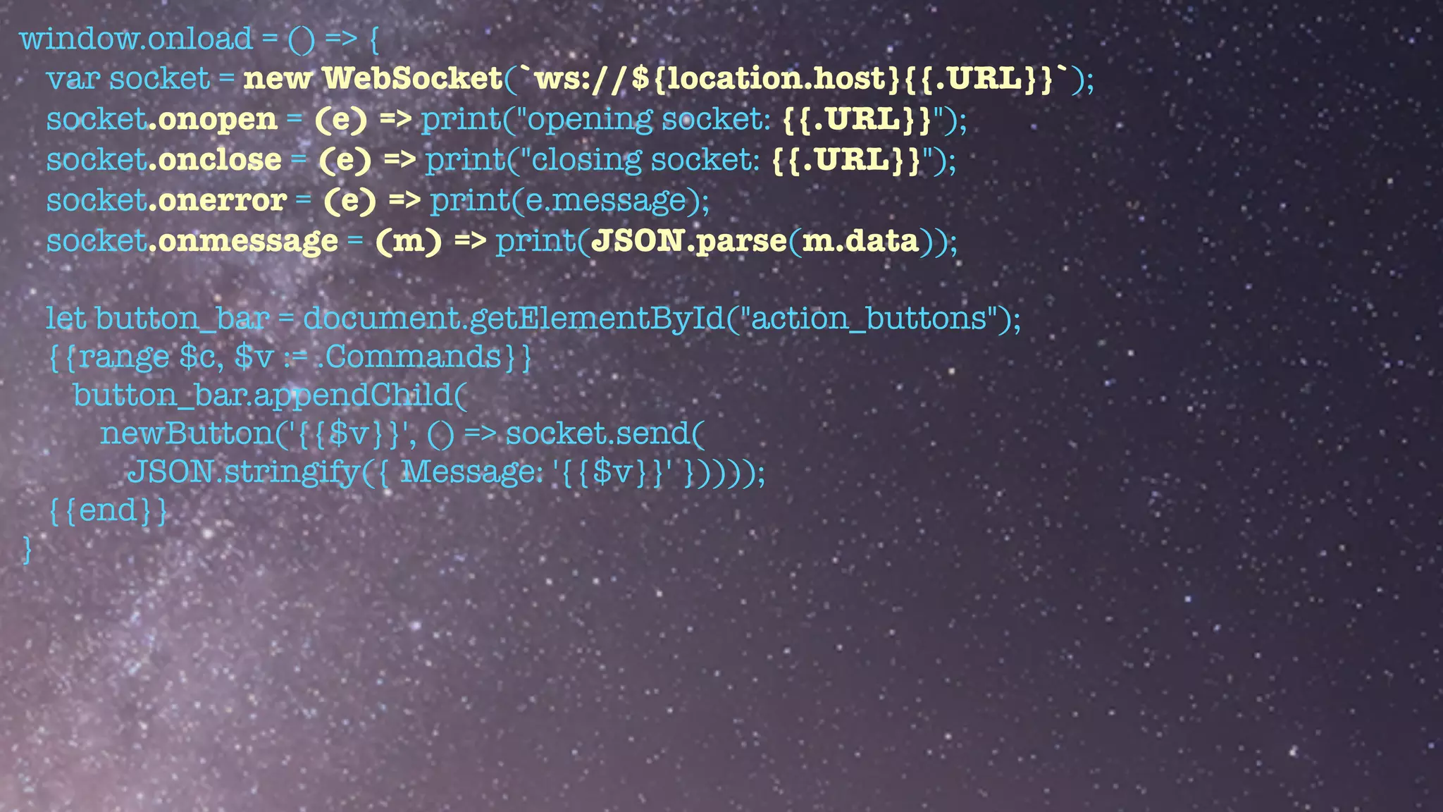window.onload = () => {


var socket = new WebSocket(`ws://${location.host}{{.URL}}`);


socket.onopen = (e) => print("opening socket: {{.URL}}");


socket.onclose = (e) => print("closing socket: {{.URL}}");


socket.onerror = (e) => print(e.message);


socket.onmessage = (m) => print(JSON.parse(m.data));


let button_bar = document.getElementById("action_buttons");


{{range $c, $v := .Commands}}


button_bar.appendChild(


newButton('{{$v}}', () => socket.send(


JSON.stringify({ Message: '{{$v}}' }))));


{{end}}


}


 
