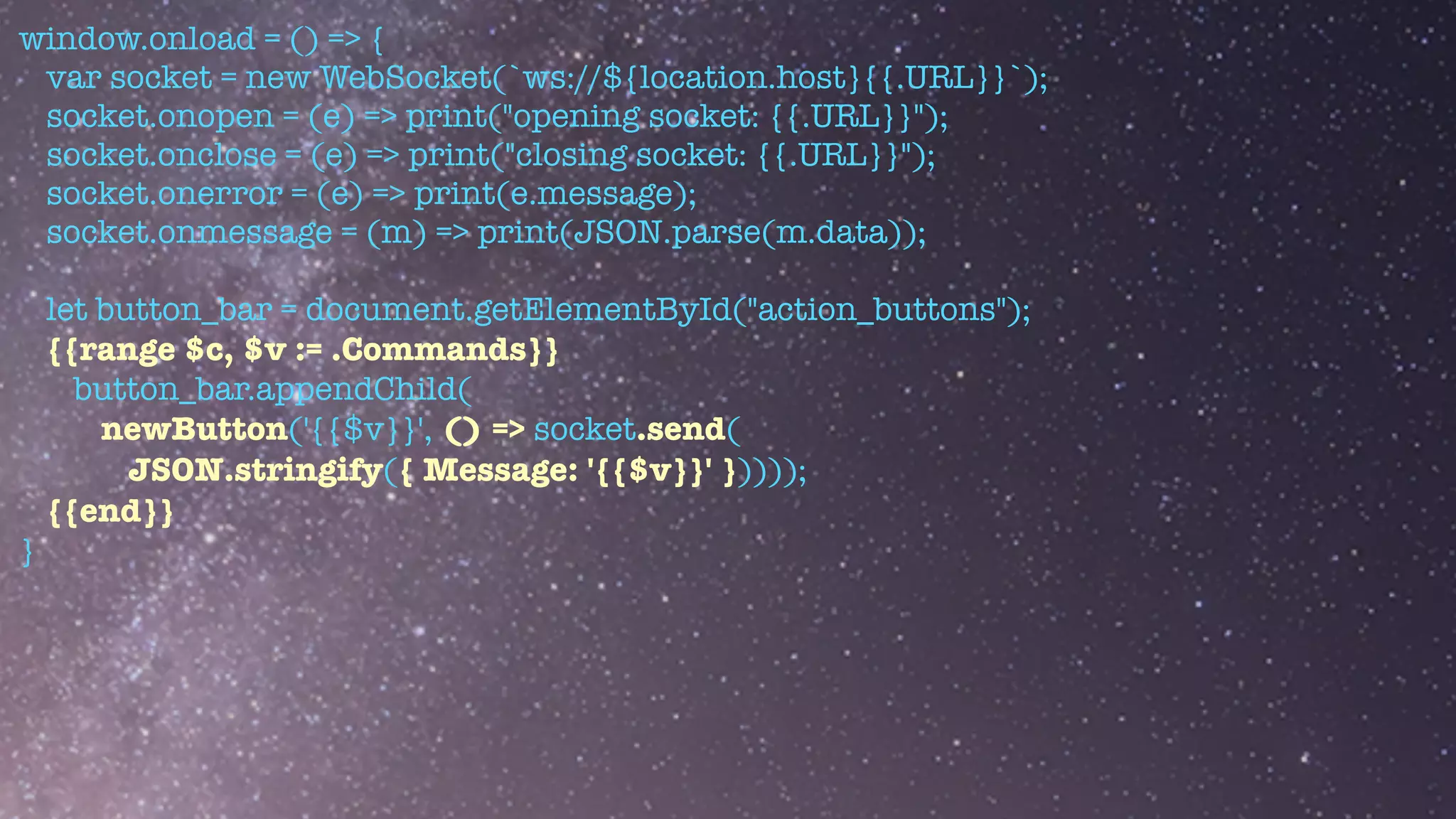 window.onload = () => {


var socket = new WebSocket(`ws://${location.host}{{.URL}}`);


socket.onopen = (e) => print("opening socket: {{.URL}}");


socket.onclose = (e) => print("closing socket: {{.URL}}");


socket.onerror = (e) => print(e.message);


socket.onmessage = (m) => print(JSON.parse(m.data));


let button_bar = document.getElementById("action_buttons");


{{range $c, $v := .Commands}}


button_bar.appendChild(


newButton('{{$v}}', () => socket.send(


JSON.stringify({ Message: '{{$v}}' }))));


{{end}}


}


 