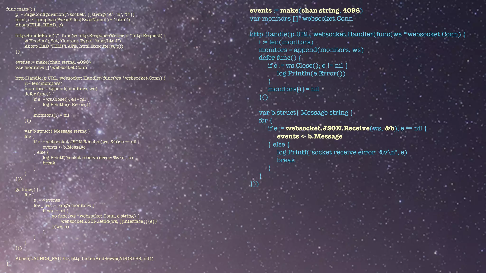 func main() {


p := PageCon
fi
guration{"/socket", []string{"A", "B", "C"}}


html, e := template.ParseFiles(BaseName() + ".html")


Abort(FILE_READ, e)


http.HandleFunc("/", func(w http.ResponseWriter, r *http.Request) {


w.Header().Set("Content-Type", "text/html")


Abort(BAD_TEMPLATE, html.Execute(w, p))


})


events := make(chan string, 4096)


var monitors []*websocket.Conn


http.Handle(p.URL, websocket.Handler(func(ws *websocket.Conn) {


i := len(monitors)


monitors = append(monitors, ws)


defer func() {


if e := ws.Close(); e != nil {


log.Println(e.Error())


}


monitors[i] = nil


}()


var b struct{ Message string }


for {


if e := websocket.JSON.Receive(ws, &b); e == nil {


events <- b.Message


} else {


log.Printf("socket receive error: %vn", e)


break


}


}


}))


go func() {


for {


e := <-events


for _, ws := range monitors {


if ws != nil {


go func(ws *websocket.Conn, e string) {


websocket.JSON.Send(ws, []interface{}{e})


}(ws, e)


}


}


}


}()


Abort(LAUNCH_FAILED, http.ListenAndServe(ADDRESS, nil))


}
events := make(chan string, 4096)


var monitors []*websocket.Conn


http.Handle(p.URL, websocket.Handler(func(ws *websocket.Conn) {


i := len(monitors)


monitors = append(monitors, ws)


defer func() {


if e := ws.Close(); e != nil {


log.Println(e.Error())


}


monitors[i] = nil


}()


var b struct{ Message string }


for {


if e := websocket.JSON.Receive(ws, &b); e == nil {


events <- b.Message


} else {


log.Printf("socket receive error: %vn", e)


break


}


}


}))


 