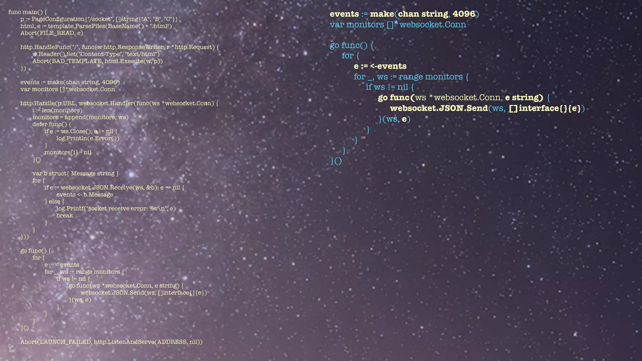 func main() {


p := PageCon
fi
guration{"/socket", []string{"A", "B", "C"}}


html, e := template.ParseFiles(BaseName() + ".html")


Abort(FILE_READ, e)


http.HandleFunc("/", func(w http.ResponseWriter, r *http.Request) {


w.Header().Set("Content-Type", "text/html")


Abort(BAD_TEMPLATE, html.Execute(w, p))


})


events := make(chan string, 4096)


var monitors []*websocket.Conn


http.Handle(p.URL, websocket.Handler(func(ws *websocket.Conn) {


i := len(monitors)


monitors = append(monitors, ws)


defer func() {


if e := ws.Close(); e != nil {


log.Println(e.Error())


}


monitors[i] = nil


}()


var b struct{ Message string }


for {


if e := websocket.JSON.Receive(ws, &b); e == nil {


events <- b.Message


} else {


log.Printf("socket receive error: %vn", e)


break


}


}


}))


go func() {


for {


e := <-events


for _, ws := range monitors {


if ws != nil {


go func(ws *websocket.Conn, e string) {


websocket.JSON.Send(ws, []interface{}{e})


}(ws, e)


}


}


}


}()


Abort(LAUNCH_FAILED, http.ListenAndServe(ADDRESS, nil))


}
events := make(chan string, 4096)


var monitors []*websocket.Conn


go func() {


for {


e := <-events


for _, ws := range monitors {


if ws != nil {


go func(ws *websocket.Conn, e string) {


websocket.JSON.Send(ws, []interface{}{e})


}(ws, e)


}


}


}


}()


 