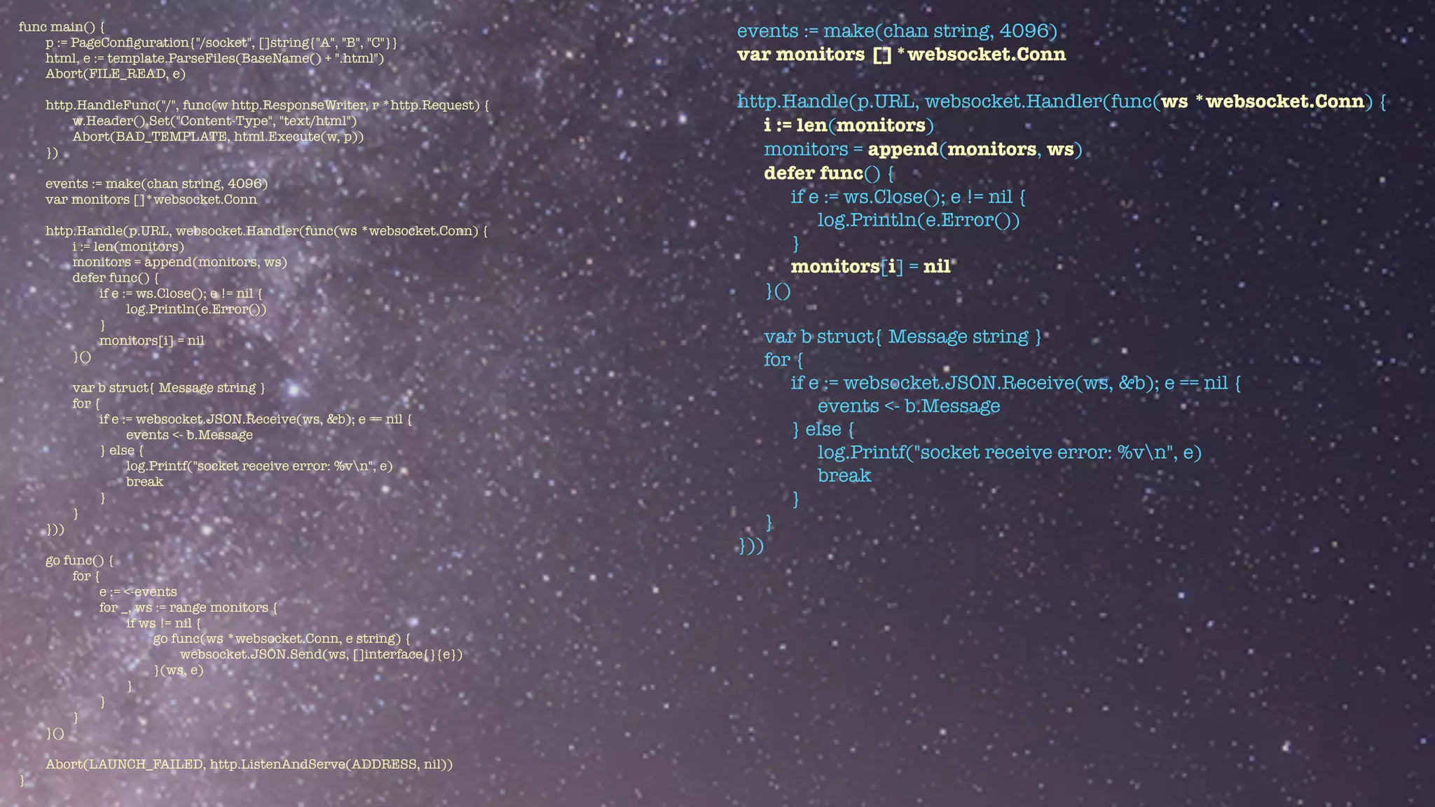 func main() {


p := PageCon
fi
guration{"/socket", []string{"A", "B", "C"}}


html, e := template.ParseFiles(BaseName() + ".html")


Abort(FILE_READ, e)


http.HandleFunc("/", func(w http.ResponseWriter, r *http.Request) {


w.Header().Set("Content-Type", "text/html")


Abort(BAD_TEMPLATE, html.Execute(w, p))


})


events := make(chan string, 4096)


var monitors []*websocket.Conn


http.Handle(p.URL, websocket.Handler(func(ws *websocket.Conn) {


i := len(monitors)


monitors = append(monitors, ws)


defer func() {


if e := ws.Close(); e != nil {


log.Println(e.Error())


}


monitors[i] = nil


}()


var b struct{ Message string }


for {


if e := websocket.JSON.Receive(ws, &b); e == nil {


events <- b.Message


} else {


log.Printf("socket receive error: %vn", e)


break


}


}


}))


go func() {


for {


e := <-events


for _, ws := range monitors {


if ws != nil {


go func(ws *websocket.Conn, e string) {


websocket.JSON.Send(ws, []interface{}{e})


}(ws, e)


}


}


}


}()


Abort(LAUNCH_FAILED, http.ListenAndServe(ADDRESS, nil))


}
events := make(chan string, 4096)


var monitors []*websocket.Conn


http.Handle(p.URL, websocket.Handler(func(ws *websocket.Conn) {


i := len(monitors)


monitors = append(monitors, ws)


defer func() {


if e := ws.Close(); e != nil {


log.Println(e.Error())


}


monitors[i] = nil


}()


var b struct{ Message string }


for {


if e := websocket.JSON.Receive(ws, &b); e == nil {


events <- b.Message


} else {


log.Printf("socket receive error: %vn", e)


break


}


}


}))


 