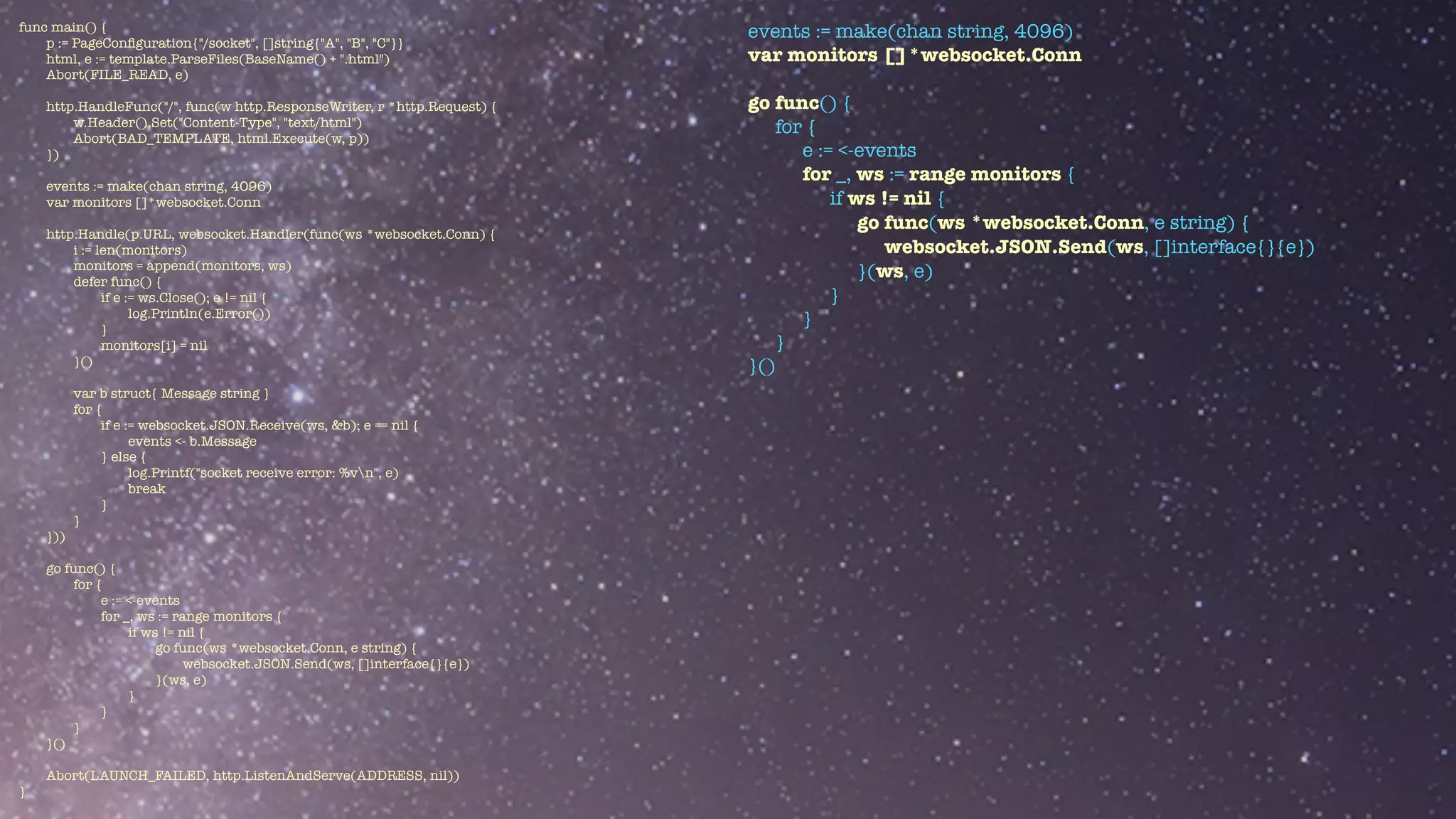 func main() {


p := PageCon
fi
guration{"/socket", []string{"A", "B", "C"}}


html, e := template.ParseFiles(BaseName() + ".html")


Abort(FILE_READ, e)


http.HandleFunc("/", func(w http.ResponseWriter, r *http.Request) {


w.Header().Set("Content-Type", "text/html")


Abort(BAD_TEMPLATE, html.Execute(w, p))


})


events := make(chan string, 4096)


var monitors []*websocket.Conn


http.Handle(p.URL, websocket.Handler(func(ws *websocket.Conn) {


i := len(monitors)


monitors = append(monitors, ws)


defer func() {


if e := ws.Close(); e != nil {


log.Println(e.Error())


}


monitors[i] = nil


}()


var b struct{ Message string }


for {


if e := websocket.JSON.Receive(ws, &b); e == nil {


events <- b.Message


} else {


log.Printf("socket receive error: %vn", e)


break


}


}


}))


go func() {


for {


e := <-events


for _, ws := range monitors {


if ws != nil {


go func(ws *websocket.Conn, e string) {


websocket.JSON.Send(ws, []interface{}{e})


}(ws, e)


}


}


}


}()


Abort(LAUNCH_FAILED, http.ListenAndServe(ADDRESS, nil))


}
events := make(chan string, 4096)


var monitors []*websocket.Conn


go func() {


for {


e := <-events


for _, ws := range monitors {


if ws != nil {


go func(ws *websocket.Conn, e string) {


websocket.JSON.Send(ws, []interface{}{e})


}(ws, e)


}


}


}


}()


 