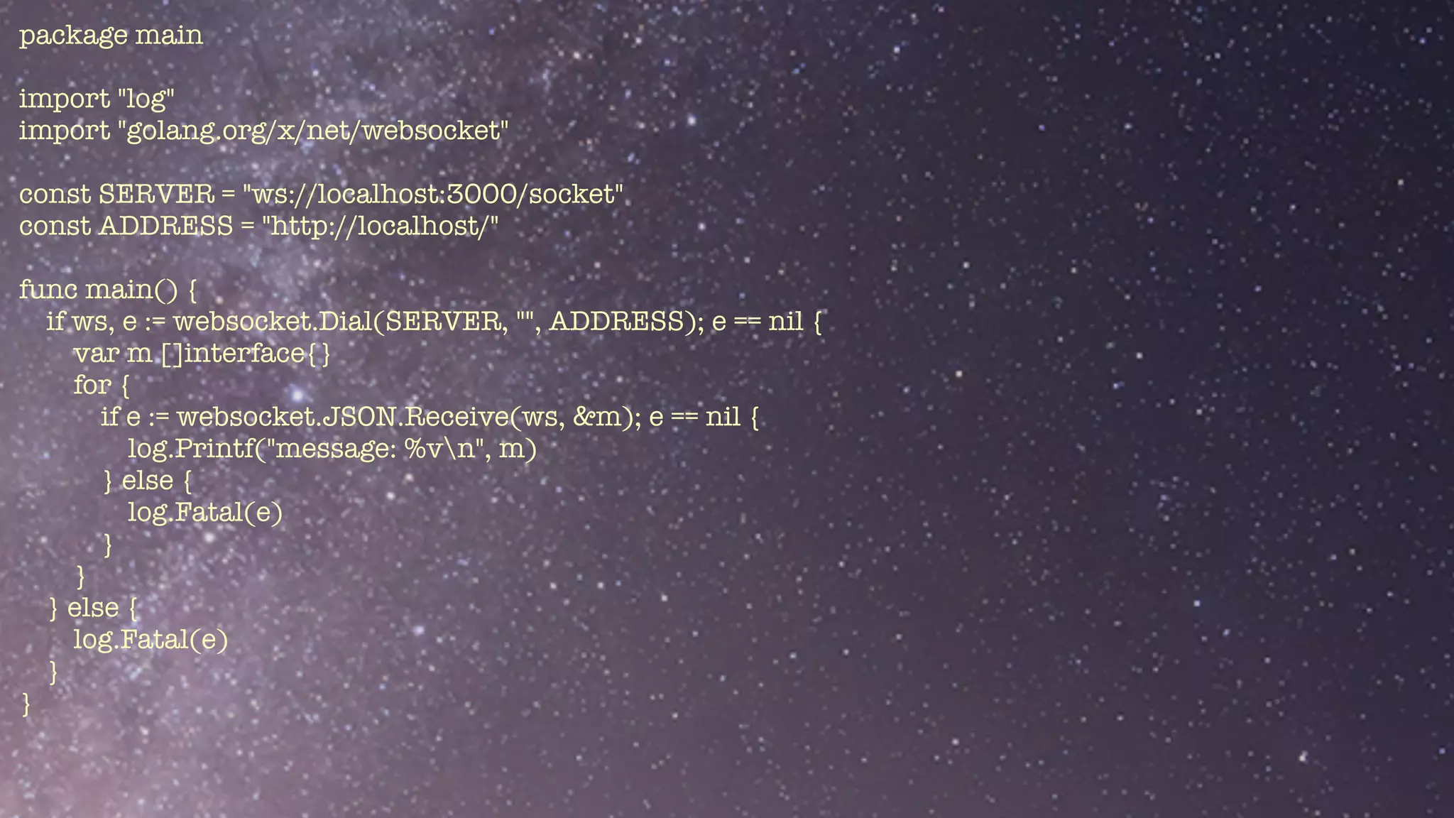package main


import "log"


import "golang.org/x/net/websocket"


const SERVER = "ws://localhost:3000/socket"


const ADDRESS = "http://localhost/"


func main() {


if ws, e := websocket.Dial(SERVER, "", ADDRESS); e == nil {


var m []interface{}


for {


if e := websocket.JSON.Receive(ws, &m); e == nil {


log.Printf("message: %vn", m)


} else {


log.Fatal(e)


}


}


} else {


log.Fatal(e)


}


}


 