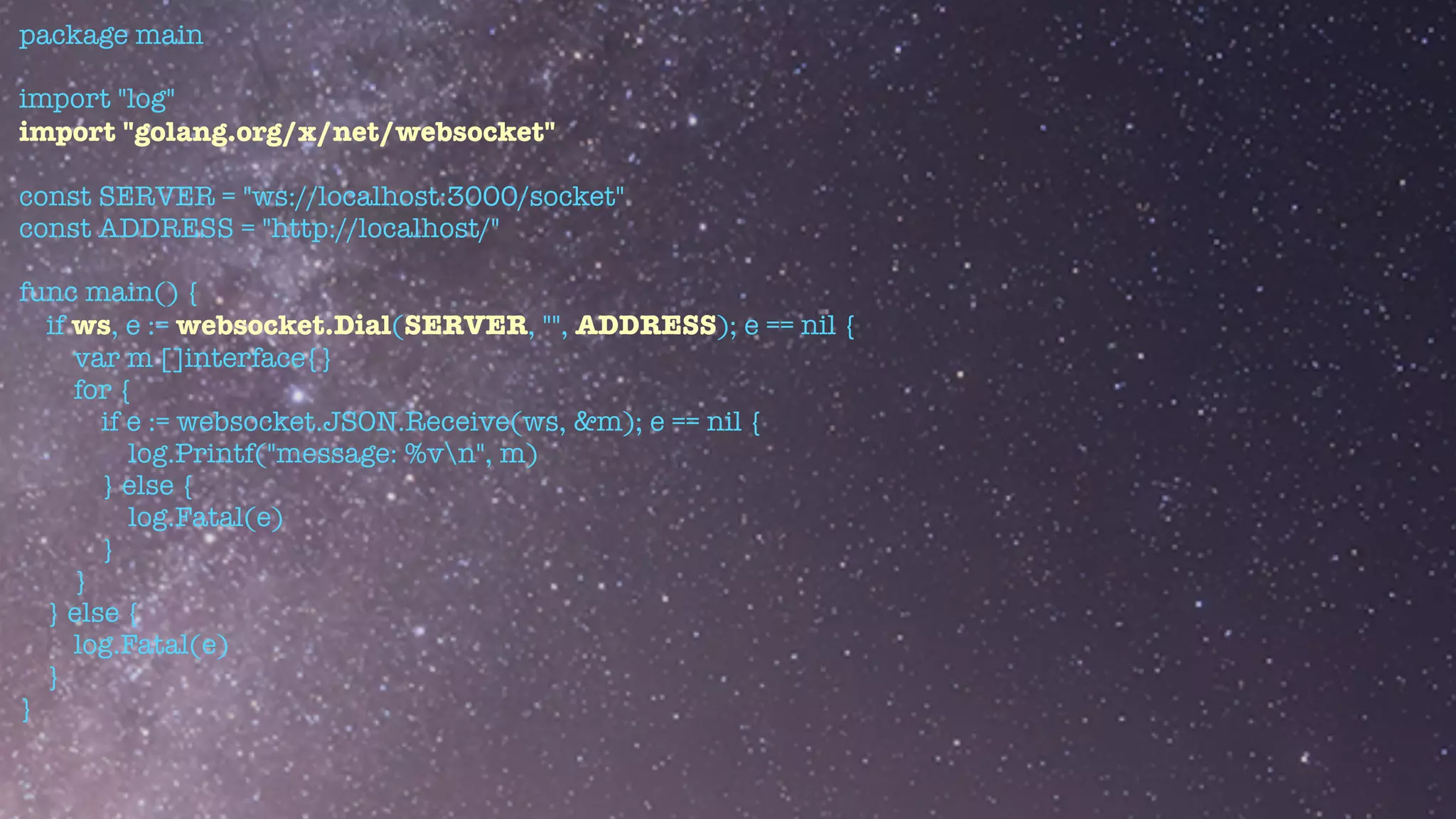 package main


import "log"


import "golang.org/x/net/websocket"


const SERVER = "ws://localhost:3000/socket"


const ADDRESS = "http://localhost/"


func main() {


if ws, e := websocket.Dial(SERVER, "", ADDRESS); e == nil {


var m []interface{}


for {


if e := websocket.JSON.Receive(ws, &m); e == nil {


log.Printf("message: %vn", m)


} else {


log.Fatal(e)


}


}


} else {


log.Fatal(e)


}


}


 
