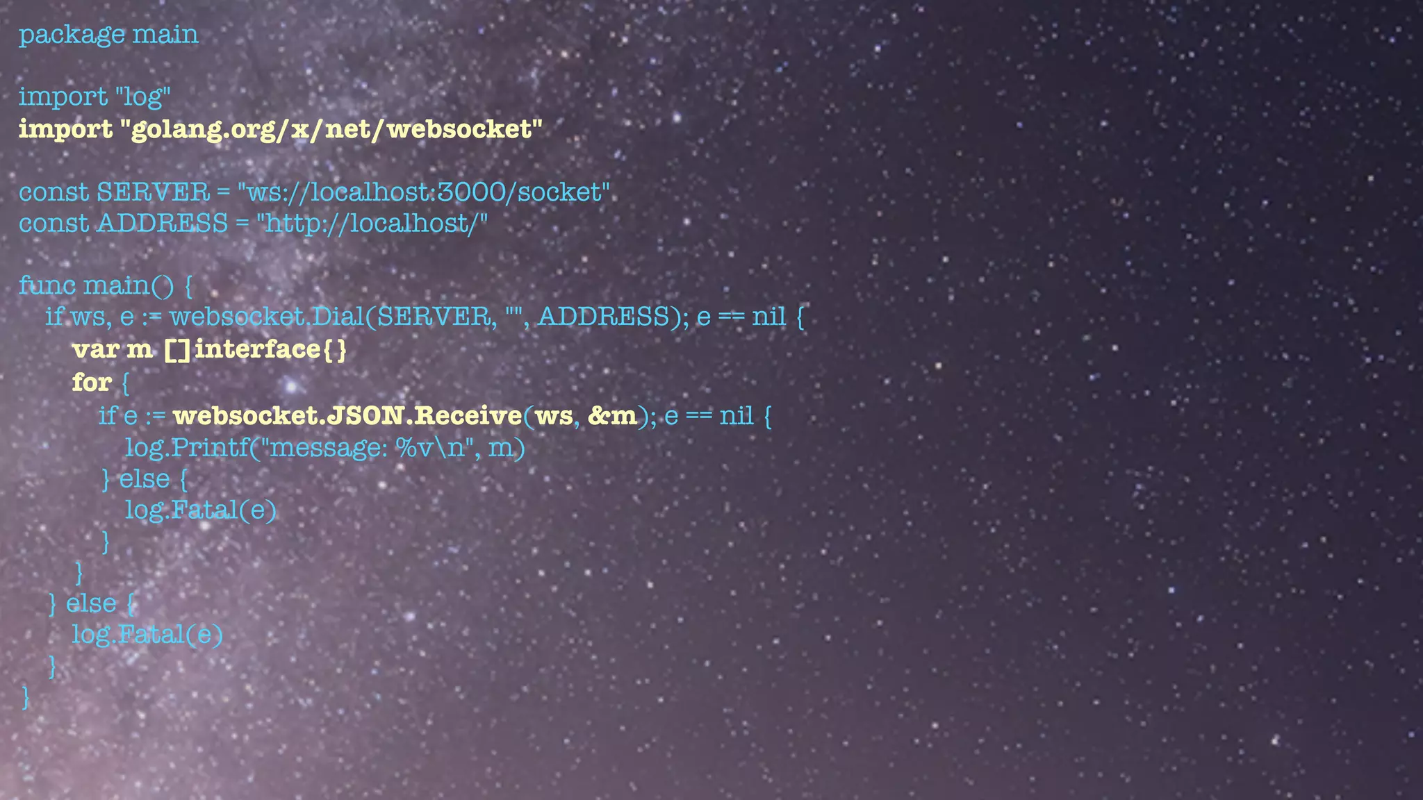 package main


import "log"


import "golang.org/x/net/websocket"


const SERVER = "ws://localhost:3000/socket"


const ADDRESS = "http://localhost/"


func main() {


if ws, e := websocket.Dial(SERVER, "", ADDRESS); e == nil {


var m []interface{}


for {


if e := websocket.JSON.Receive(ws, &m); e == nil {


log.Printf("message: %vn", m)


} else {


log.Fatal(e)


}


}


} else {


log.Fatal(e)


}


}


 