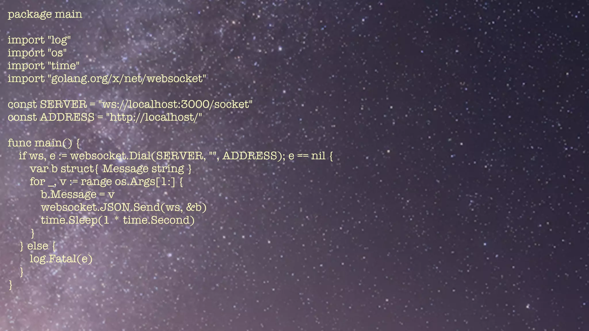 package main


import "log"


import "os"


import "time"


import "golang.org/x/net/websocket"


const SERVER = "ws://localhost:3000/socket"


const ADDRESS = "http://localhost/"


func main() {


if ws, e := websocket.Dial(SERVER, "", ADDRESS); e == nil {


var b struct{ Message string }


for _, v := range os.Args[1:] {


b.Message = v


websocket.JSON.Send(ws, &b)


time.Sleep(1 * time.Second)


}


} else {


log.Fatal(e)


}


}


 