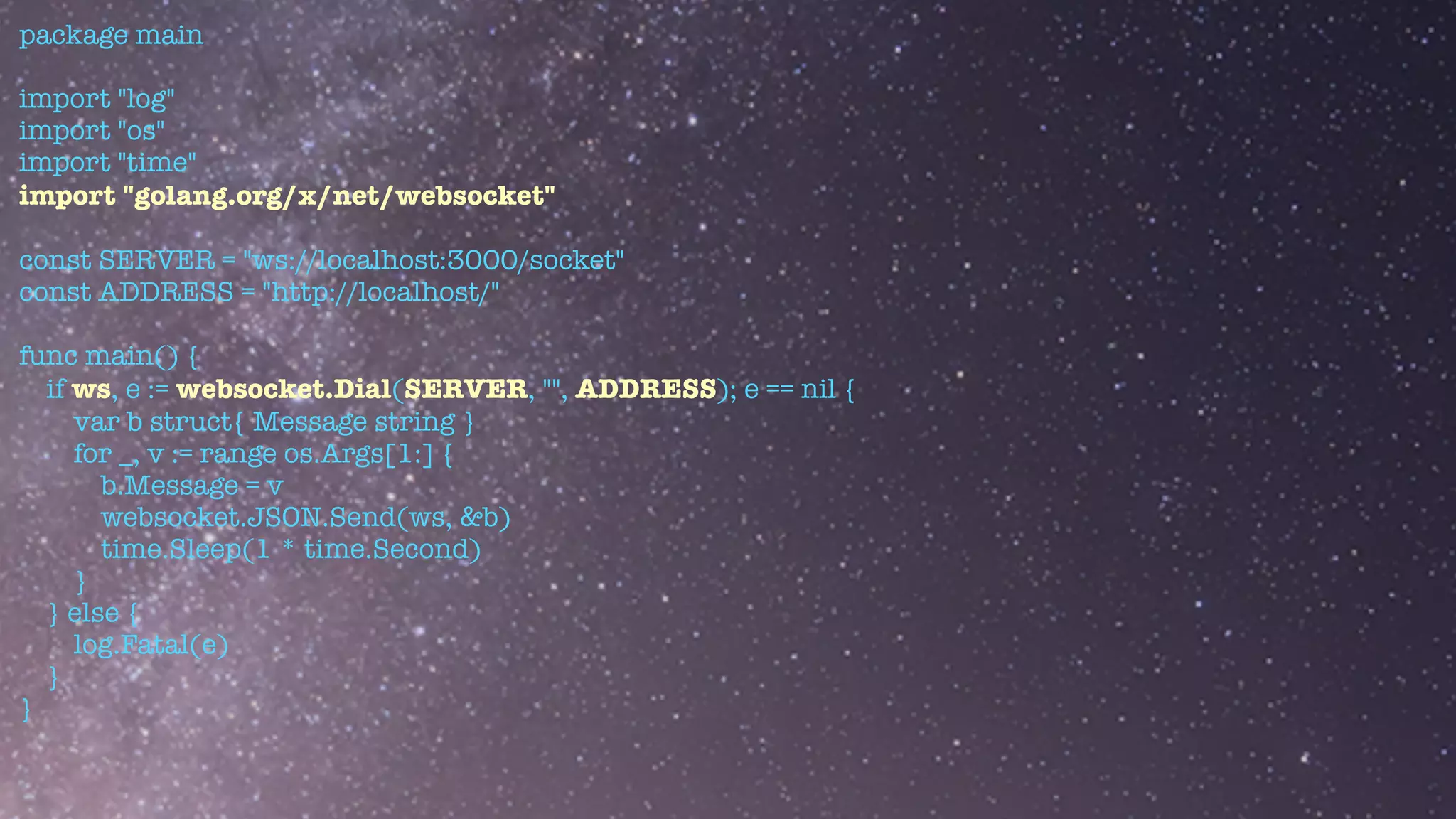 package main


import "log"


import "os"


import "time"


import "golang.org/x/net/websocket"


const SERVER = "ws://localhost:3000/socket"


const ADDRESS = "http://localhost/"


func main() {


if ws, e := websocket.Dial(SERVER, "", ADDRESS); e == nil {


var b struct{ Message string }


for _, v := range os.Args[1:] {


b.Message = v


websocket.JSON.Send(ws, &b)


time.Sleep(1 * time.Second)


}


} else {


log.Fatal(e)


}


}


 