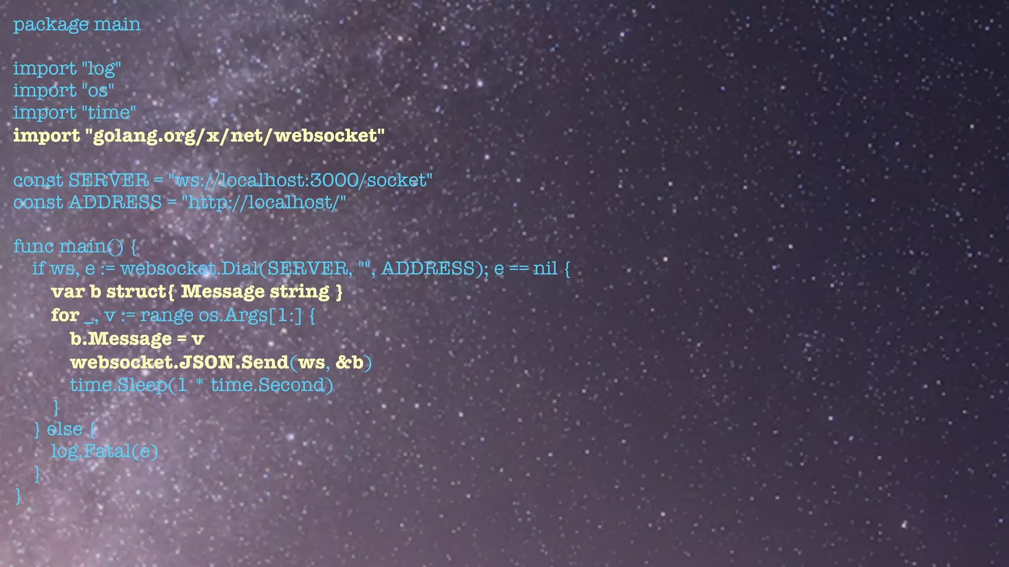 package main


import "log"


import "os"


import "time"


import "golang.org/x/net/websocket"


const SERVER = "ws://localhost:3000/socket"


const ADDRESS = "http://localhost/"


func main() {


if ws, e := websocket.Dial(SERVER, "", ADDRESS); e == nil {


var b struct{ Message string }


for _, v := range os.Args[1:] {


b.Message = v


websocket.JSON.Send(ws, &b)


time.Sleep(1 * time.Second)


}


} else {


log.Fatal(e)


}


}


 