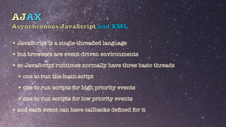 AJAX
Asynchronous JavaScript and XML
•JavaScript is a single-threaded language


•but browsers are event-driven environments


•so JavaScript runtimes normally have three basic threads


•one to run the main script


•one to run scripts for high priority events


•one to run scripts for low priority events


•and each event can have callbacks de
fi
ned for it
 