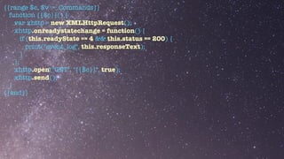 {{range $c, $v := .Commands}}


function {{$c}}() {


var xhttp = new XMLHttpRequest();


xhttp.onreadystatechange = function() {


if (this.readyState == 4 && this.status == 200) {


print("event_log", this.responseText);


}


};


xhttp.open("GET", "{{$c}}", true);


xhttp.send();


}


{{end}}


 