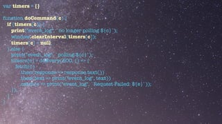 var timers = {}


function doCommand(c) {


if (timers[c]) {


print("event_log", `no longer polling ${c}`);


window.clearInterval(timers[c]);


timers[c] = null;


} else {


print("event_log", `polling ${c}`);


timers[c] = doEvery(500, () => {


fetch(c)


.then(response => response.text())


.then(text => print("event_log", text))


.catch(e => print("event_log", `Request Failed: ${e}`));


});


}


}


 
